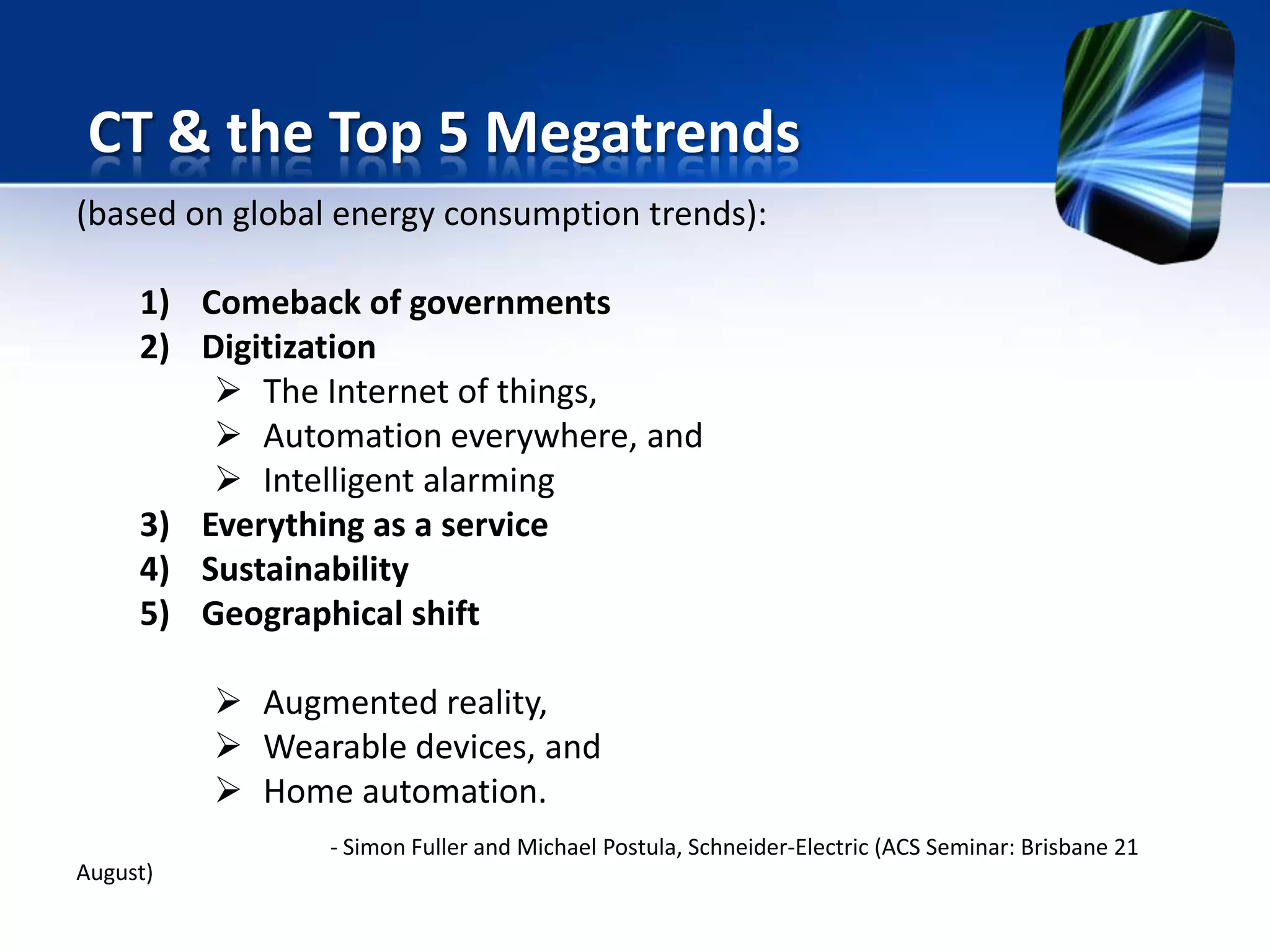 (based on global energy consumption trends):
1) Comeback of governments
2) Digitization
 The Internet of things,
 Automation everywhere, and
 Intelligent alarming
3) Everything as a service
4) Sustainability
5) Geographical shift
 Augmented reality,
 Wearable devices, and
 Home automation.
- Simon Fuller and Michael Postula, Schneider-Electric (ACS Seminar: Brisbane 21
August)
CT & the Top 5 Megatrends
 