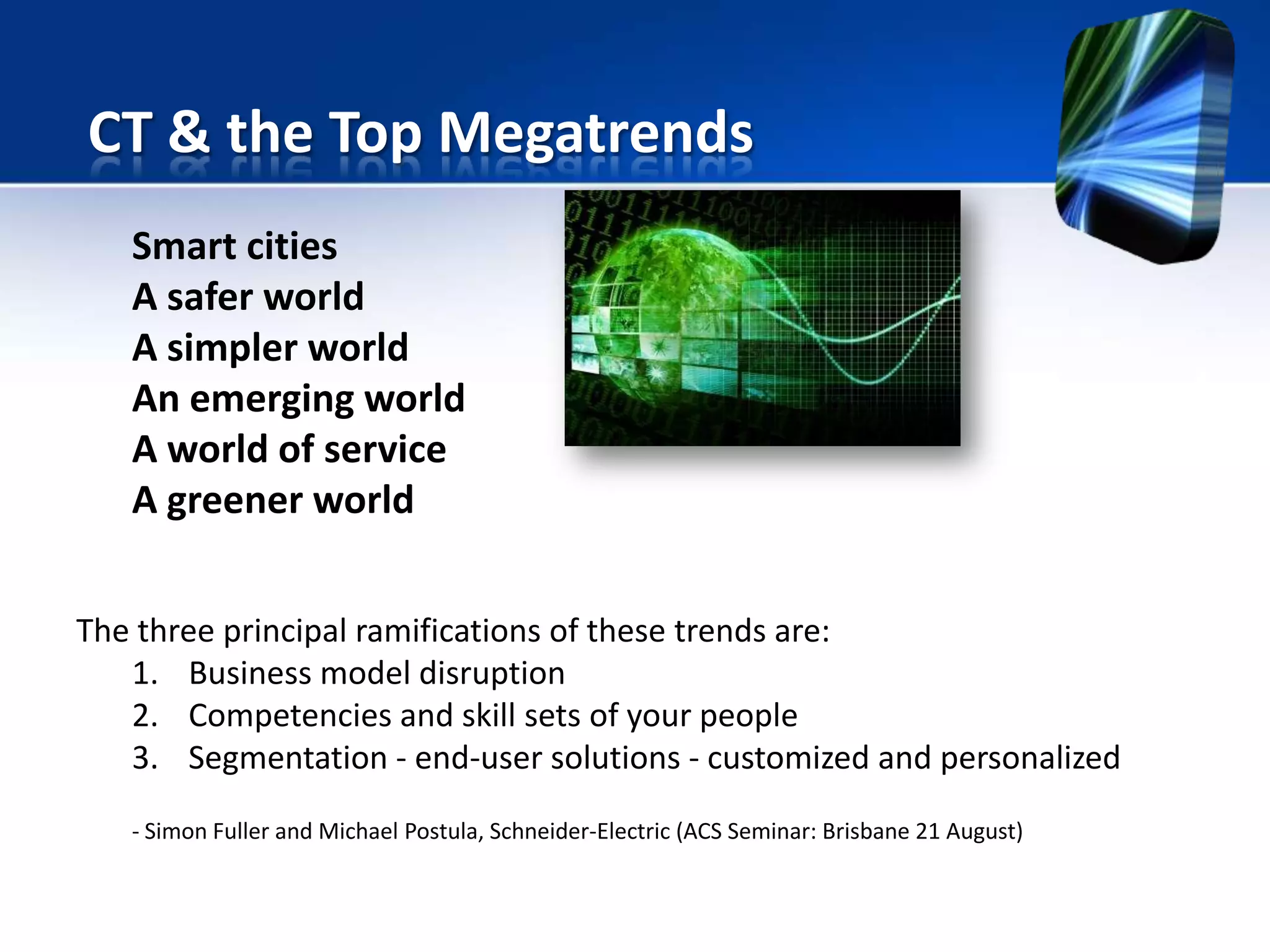Smart cities
A safer world
A simpler world
An emerging world
A world of service
A greener world
The three principal ramifications of these trends are:
1. Business model disruption
2. Competencies and skill sets of your people
3. Segmentation - end-user solutions - customized and personalized
- Simon Fuller and Michael Postula, Schneider-Electric (ACS Seminar: Brisbane 21 August)
CT & the Top Megatrends
 