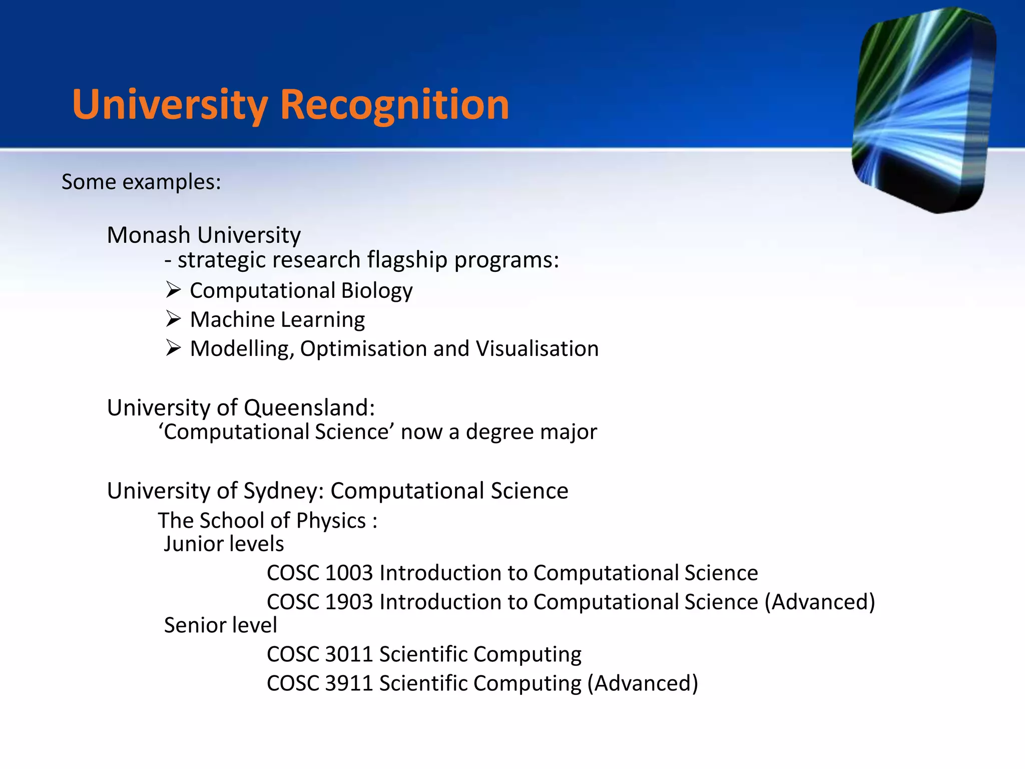 Some examples:
Monash University
- strategic research flagship programs:
 Computational Biology
 Machine Learning
 Modelling, Optimisation and Visualisation
University of Queensland:
‘Computational Science’ now a degree major
University of Sydney: Computational Science
The School of Physics :
Junior levels
COSC 1003 Introduction to Computational Science
COSC 1903 Introduction to Computational Science (Advanced)
Senior level
COSC 3011 Scientific Computing
COSC 3911 Scientific Computing (Advanced)
University Recognition
 