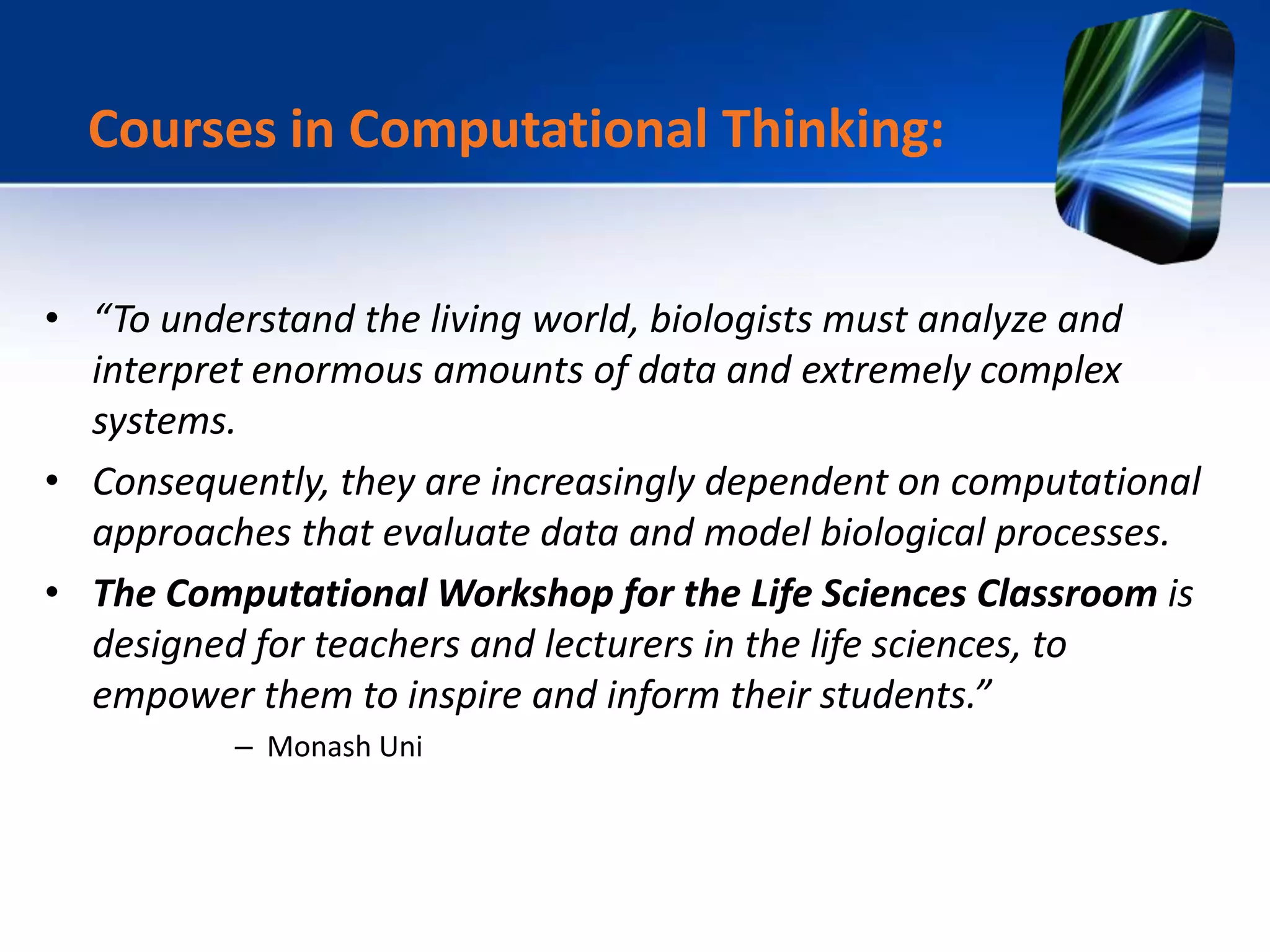 • “To understand the living world, biologists must analyze and
interpret enormous amounts of data and extremely complex
systems.
• Consequently, they are increasingly dependent on computational
approaches that evaluate data and model biological processes.
• The Computational Workshop for the Life Sciences Classroom is
designed for teachers and lecturers in the life sciences, to
empower them to inspire and inform their students.”
– Monash Uni
Courses in Computational Thinking:
 
