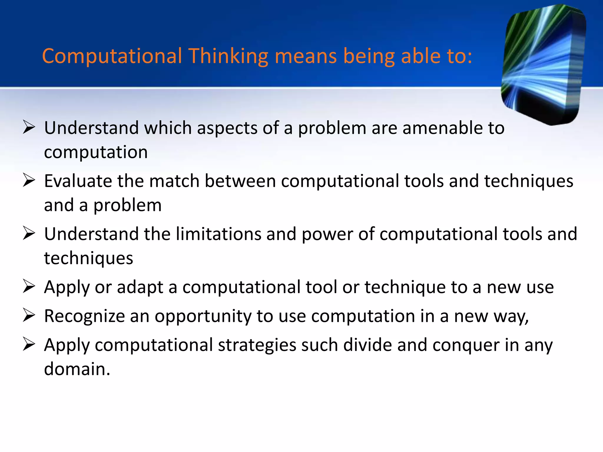  Understand which aspects of a problem are amenable to
computation
 Evaluate the match between computational tools and techniques
and a problem
 Understand the limitations and power of computational tools and
techniques
 Apply or adapt a computational tool or technique to a new use
 Recognize an opportunity to use computation in a new way,
 Apply computational strategies such divide and conquer in any
domain.
Computational Thinking means being able to:
 