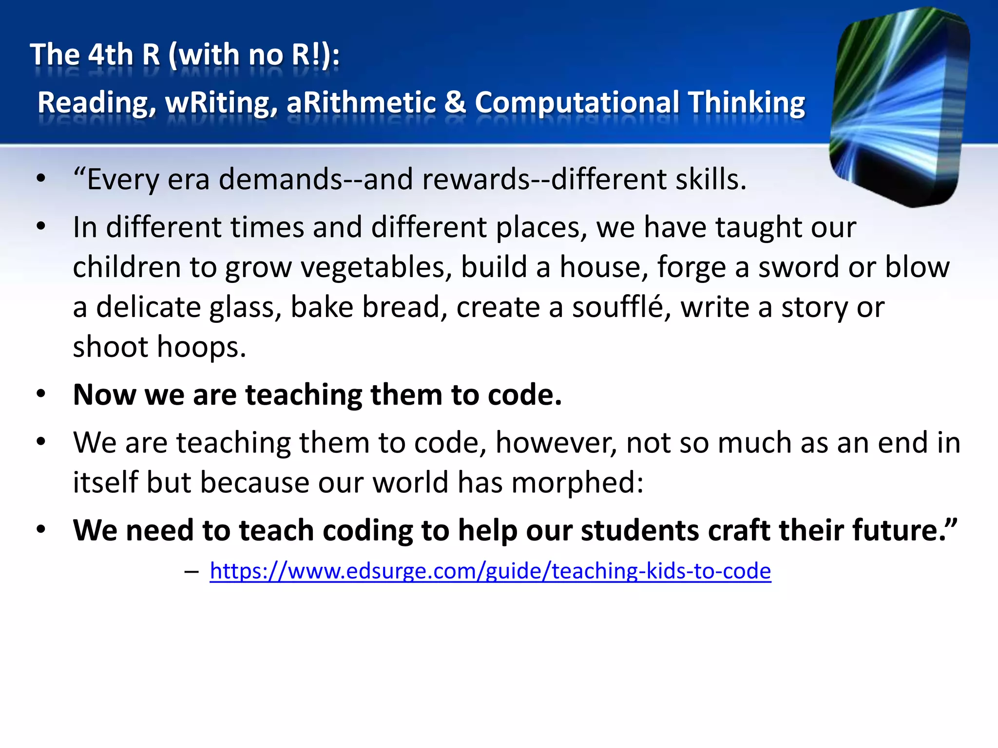 • “Every era demands--and rewards--different skills.
• In different times and different places, we have taught our
children to grow vegetables, build a house, forge a sword or blow
a delicate glass, bake bread, create a soufflé, write a story or
shoot hoops.
• Now we are teaching them to code.
• We are teaching them to code, however, not so much as an end in
itself but because our world has morphed:
• We need to teach coding to help our students craft their future.”
– https://www.edsurge.com/guide/teaching-kids-to-code
The 4th R (with no R!):
Reading, wRiting, aRithmetic & Computational Thinking
 