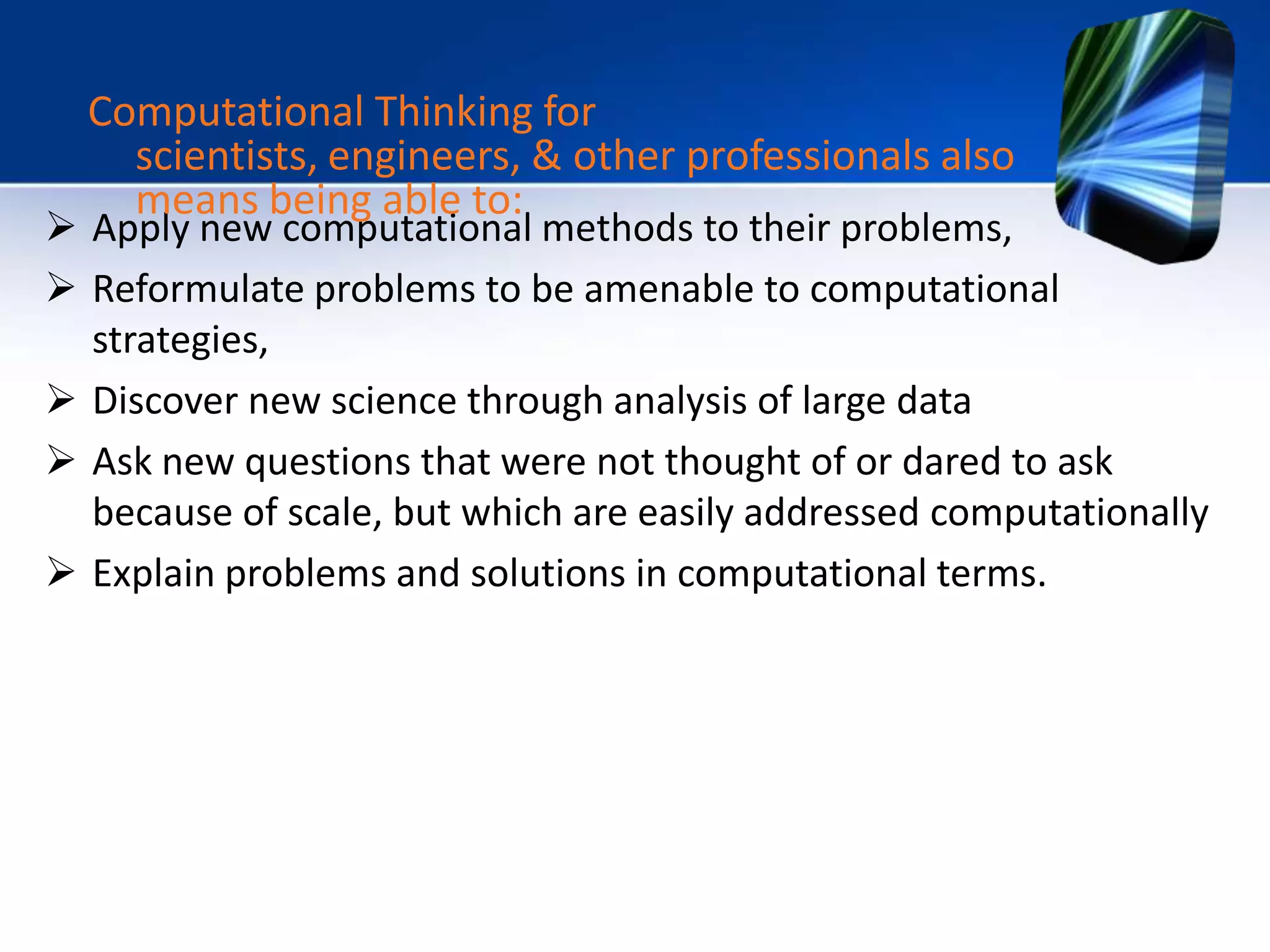  Apply new computational methods to their problems,
 Reformulate problems to be amenable to computational
strategies,
 Discover new science through analysis of large data
 Ask new questions that were not thought of or dared to ask
because of scale, but which are easily addressed computationally
 Explain problems and solutions in computational terms.
Computational Thinking for
scientists, engineers, & other professionals also
means being able to:
 
