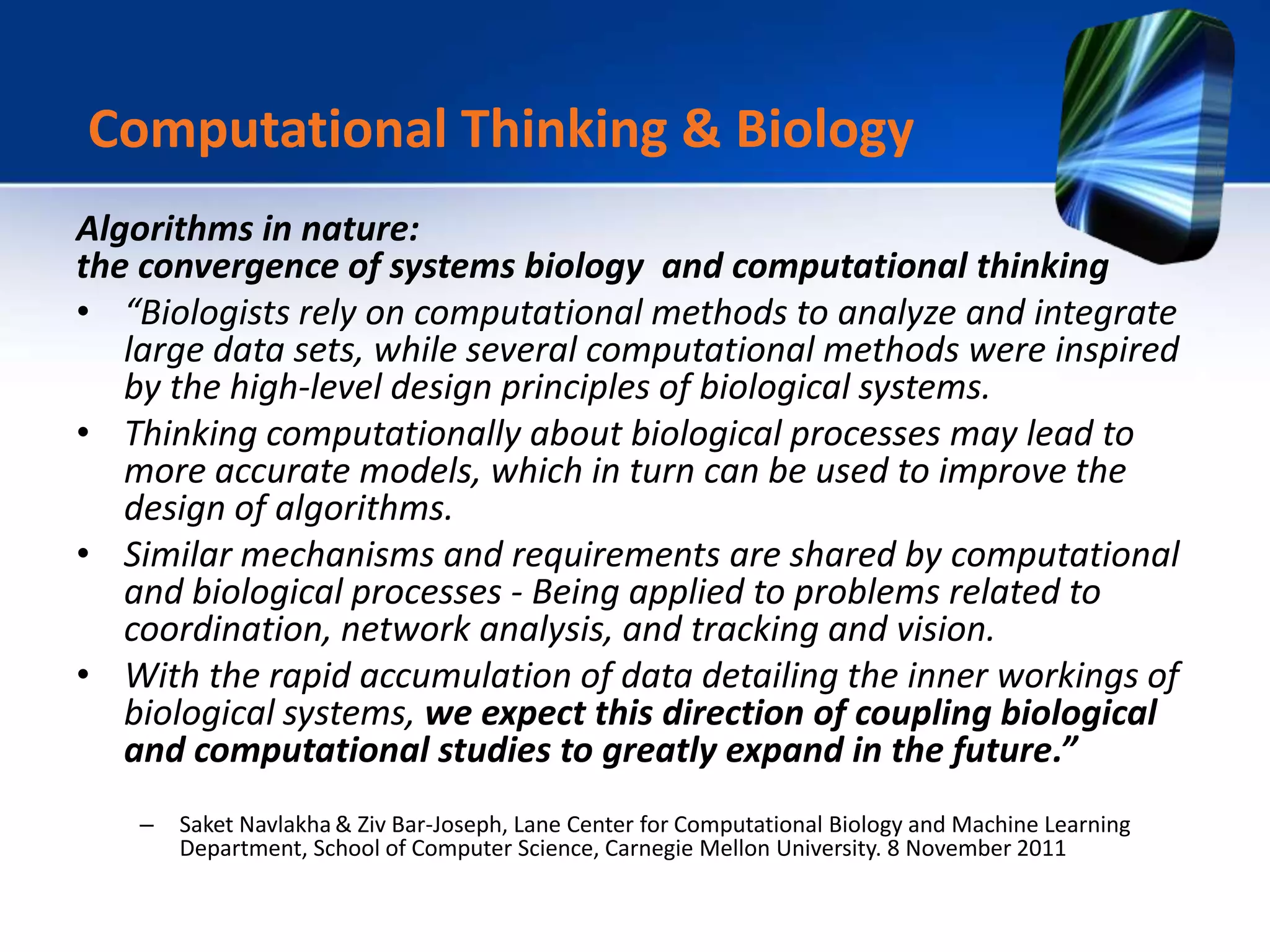 Algorithms in nature:
the convergence of systems biology and computational thinking
• “Biologists rely on computational methods to analyze and integrate
large data sets, while several computational methods were inspired
by the high-level design principles of biological systems.
• Thinking computationally about biological processes may lead to
more accurate models, which in turn can be used to improve the
design of algorithms.
• Similar mechanisms and requirements are shared by computational
and biological processes - Being applied to problems related to
coordination, network analysis, and tracking and vision.
• With the rapid accumulation of data detailing the inner workings of
biological systems, we expect this direction of coupling biological
and computational studies to greatly expand in the future.”
– Saket Navlakha & Ziv Bar-Joseph, Lane Center for Computational Biology and Machine Learning
Department, School of Computer Science, Carnegie Mellon University. 8 November 2011
Computational Thinking & Biology
 