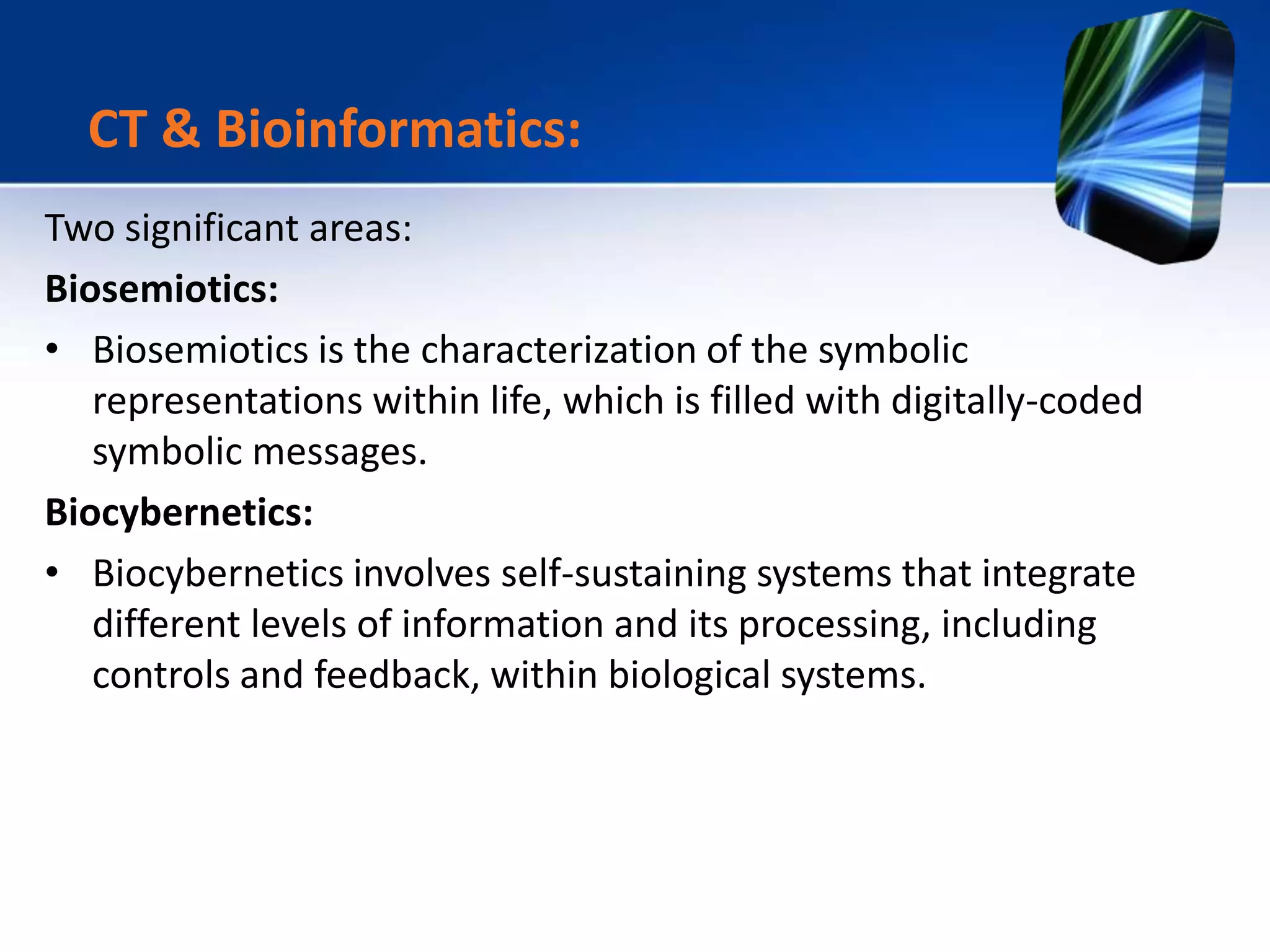 Two significant areas:
Biosemiotics:
• Biosemiotics is the characterization of the symbolic
representations within life, which is filled with digitally-coded
symbolic messages.
Biocybernetics:
• Biocybernetics involves self-sustaining systems that integrate
different levels of information and its processing, including
controls and feedback, within biological systems.
CT & Bioinformatics:
 