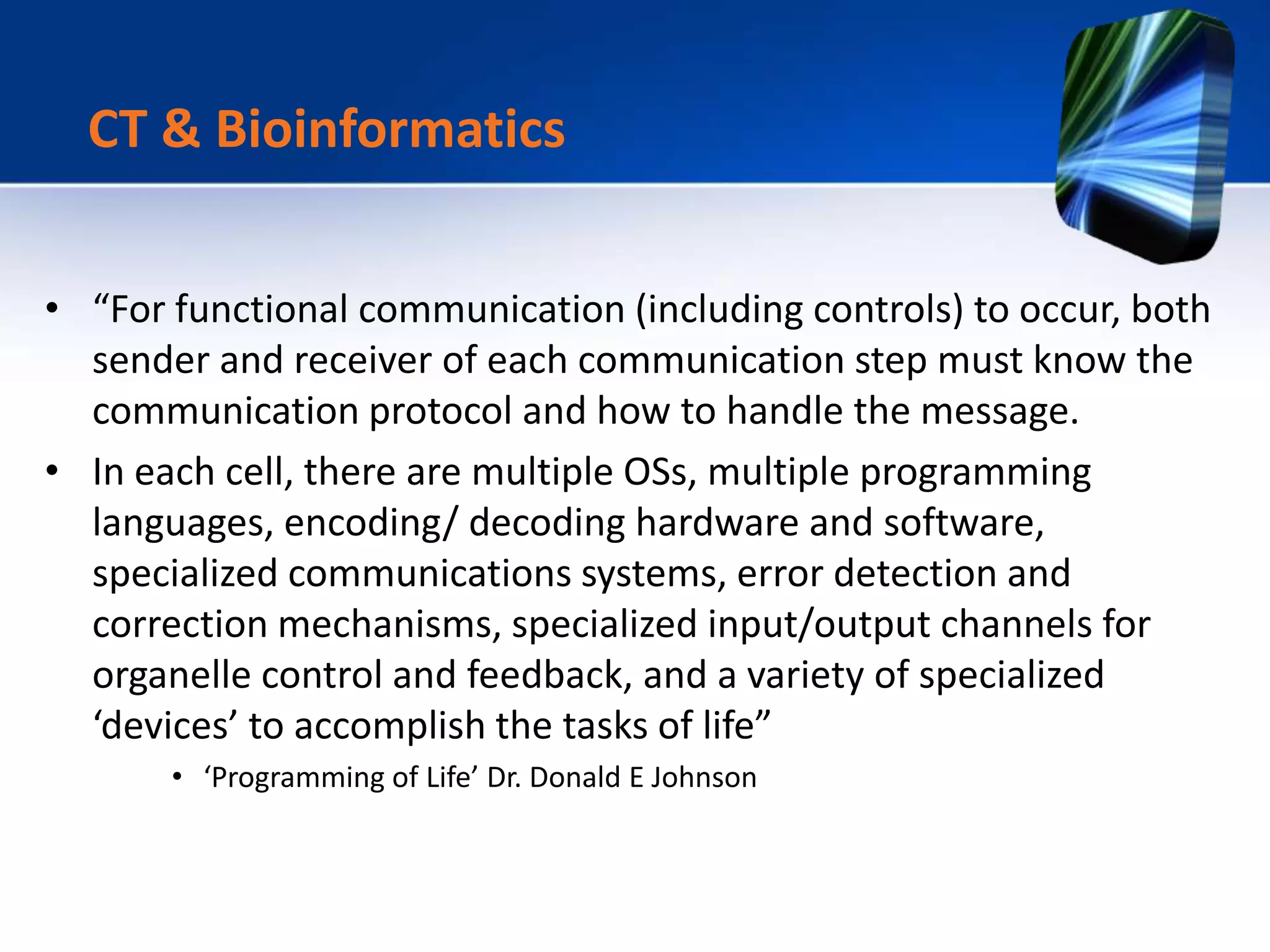 • “For functional communication (including controls) to occur, both
sender and receiver of each communication step must know the
communication protocol and how to handle the message.
• In each cell, there are multiple OSs, multiple programming
languages, encoding/ decoding hardware and software,
specialized communications systems, error detection and
correction mechanisms, specialized input/output channels for
organelle control and feedback, and a variety of specialized
‘devices’ to accomplish the tasks of life”
• ‘Programming of Life’ Dr. Donald E Johnson
CT & Bioinformatics
 