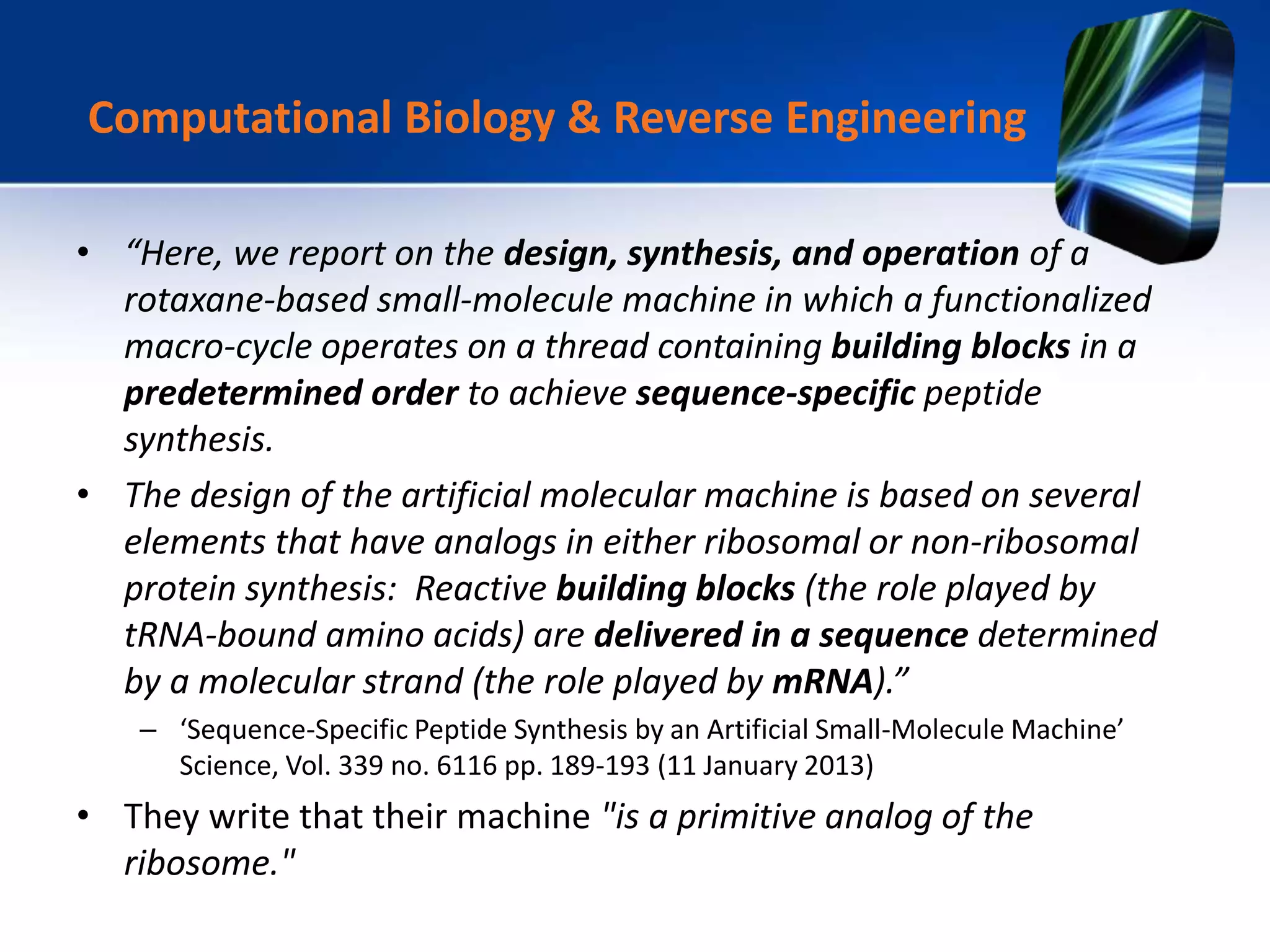 • “Here, we report on the design, synthesis, and operation of a
rotaxane-based small-molecule machine in which a functionalized
macro-cycle operates on a thread containing building blocks in a
predetermined order to achieve sequence-specific peptide
synthesis.
• The design of the artificial molecular machine is based on several
elements that have analogs in either ribosomal or non-ribosomal
protein synthesis: Reactive building blocks (the role played by
tRNA-bound amino acids) are delivered in a sequence determined
by a molecular strand (the role played by mRNA).”
– ‘Sequence-Specific Peptide Synthesis by an Artificial Small-Molecule Machine’
Science, Vol. 339 no. 6116 pp. 189-193 (11 January 2013)
• They write that their machine "is a primitive analog of the
ribosome."
Computational Biology & Reverse Engineering
 