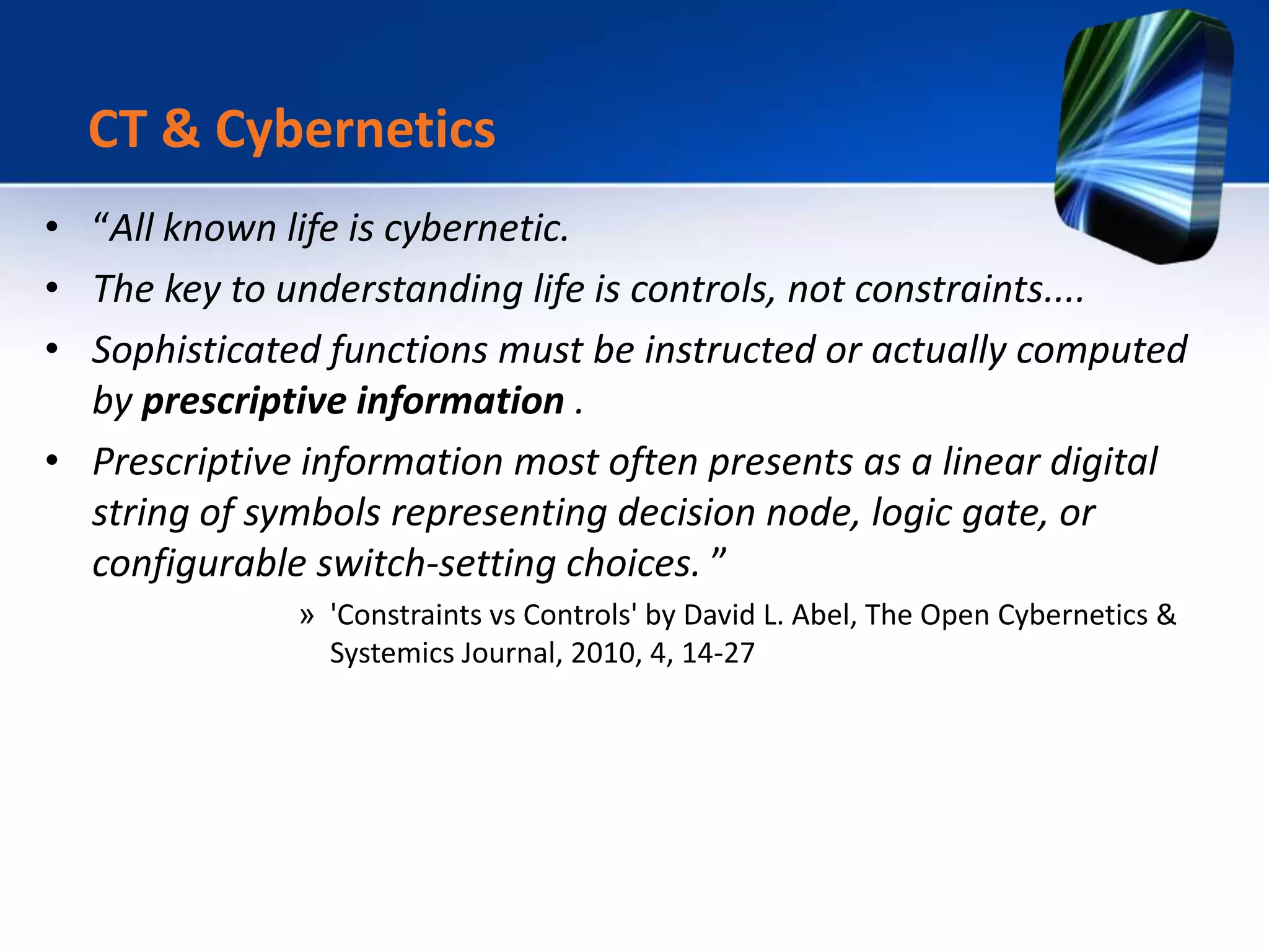 • “All known life is cybernetic.
• The key to understanding life is controls, not constraints....
• Sophisticated functions must be instructed or actually computed
by prescriptive information .
• Prescriptive information most often presents as a linear digital
string of symbols representing decision node, logic gate, or
configurable switch-setting choices. ”
» 'Constraints vs Controls' by David L. Abel, The Open Cybernetics &
Systemics Journal, 2010, 4, 14-27
CT & Cybernetics
 