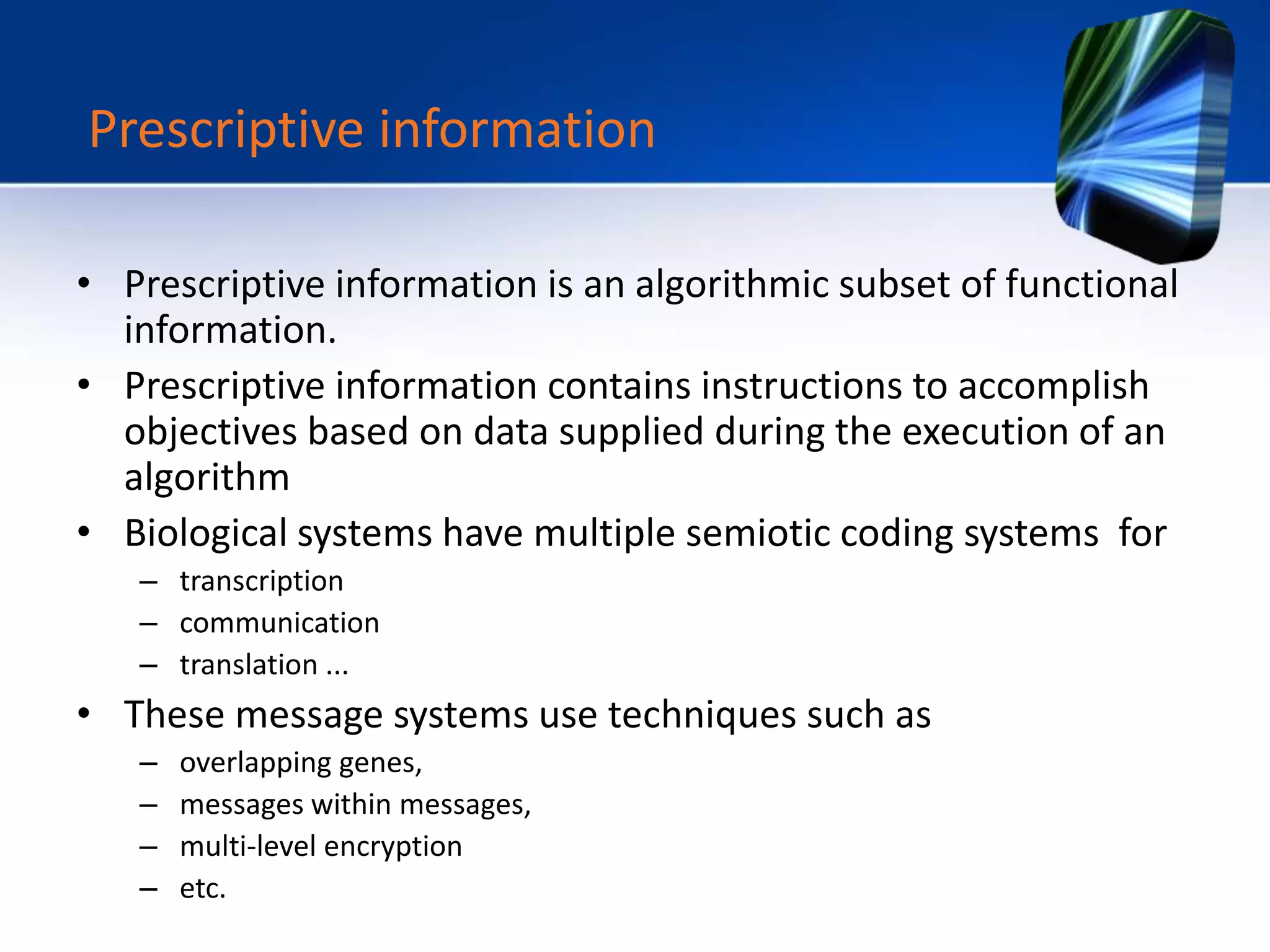 • Prescriptive information is an algorithmic subset of functional
information.
• Prescriptive information contains instructions to accomplish
objectives based on data supplied during the execution of an
algorithm
• Biological systems have multiple semiotic coding systems for
– transcription
– communication
– translation ...
• These message systems use techniques such as
– overlapping genes,
– messages within messages,
– multi-level encryption
– etc.
Prescriptive information
 