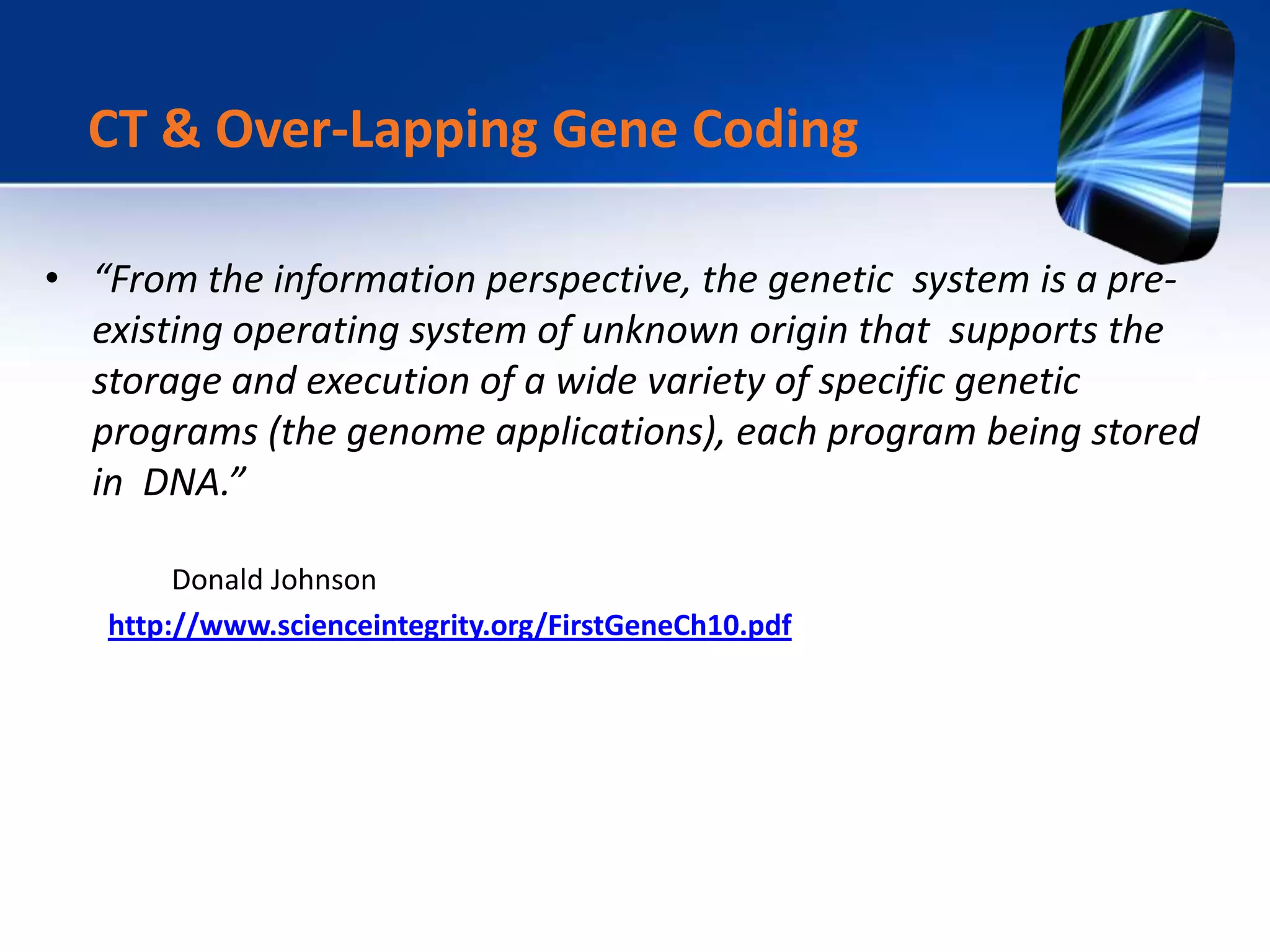 • “From the information perspective, the genetic system is a pre-
existing operating system of unknown origin that supports the
storage and execution of a wide variety of specific genetic
programs (the genome applications), each program being stored
in DNA.”
Donald Johnson
http://www.scienceintegrity.org/FirstGeneCh10.pdf
CT & Over-Lapping Gene Coding
 