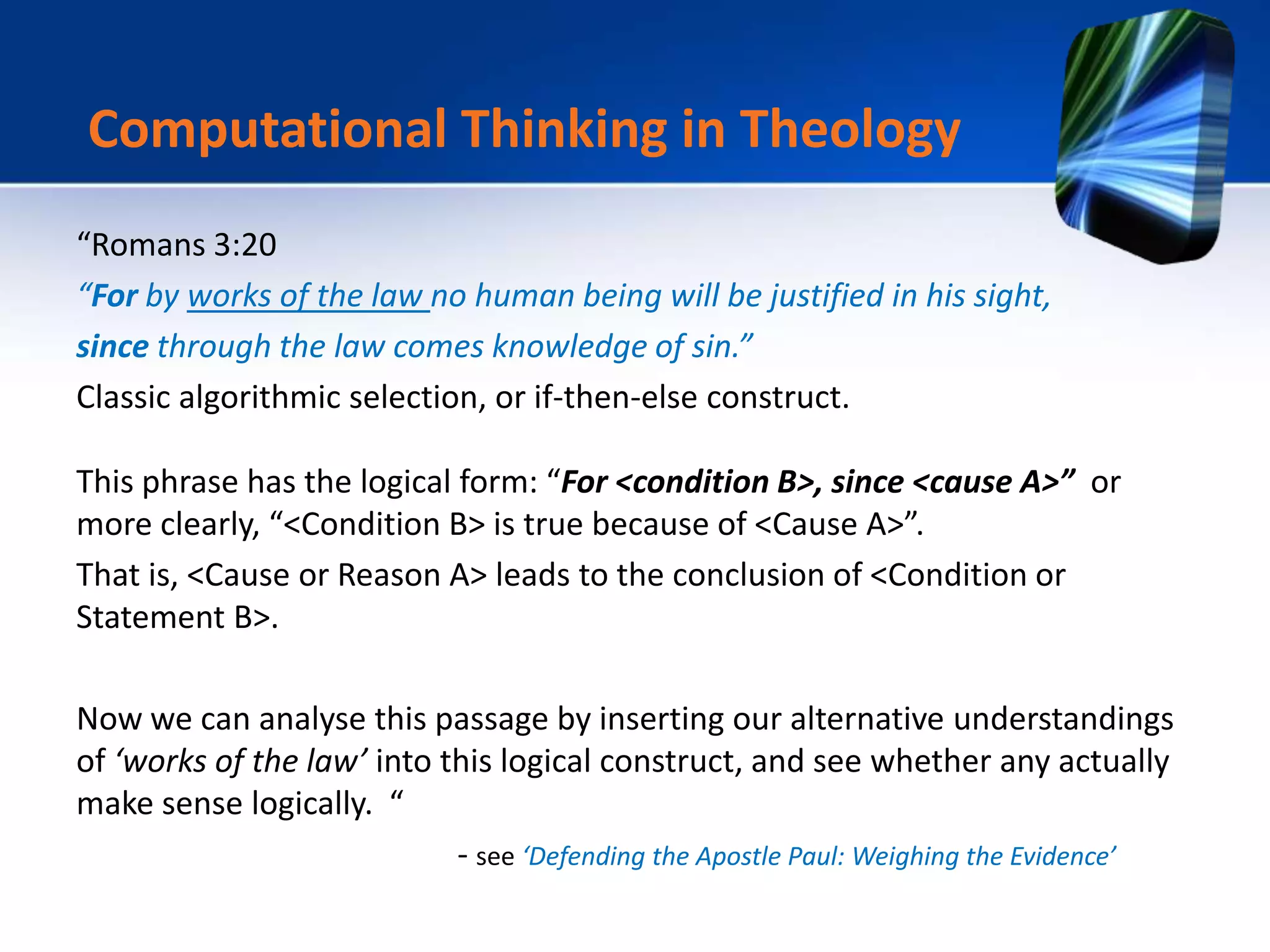“Romans 3:20
“For by works of the law no human being will be justified in his sight,
since through the law comes knowledge of sin.”
Classic algorithmic selection, or if-then-else construct.
This phrase has the logical form: “For <condition B>, since <cause A>” or
more clearly, “<Condition B> is true because of <Cause A>”.
That is, <Cause or Reason A> leads to the conclusion of <Condition or
Statement B>.
Now we can analyse this passage by inserting our alternative understandings
of ‘works of the law’ into this logical construct, and see whether any actually
make sense logically. “
- see ‘Defending the Apostle Paul: Weighing the Evidence’
Computational Thinking in Theology
 