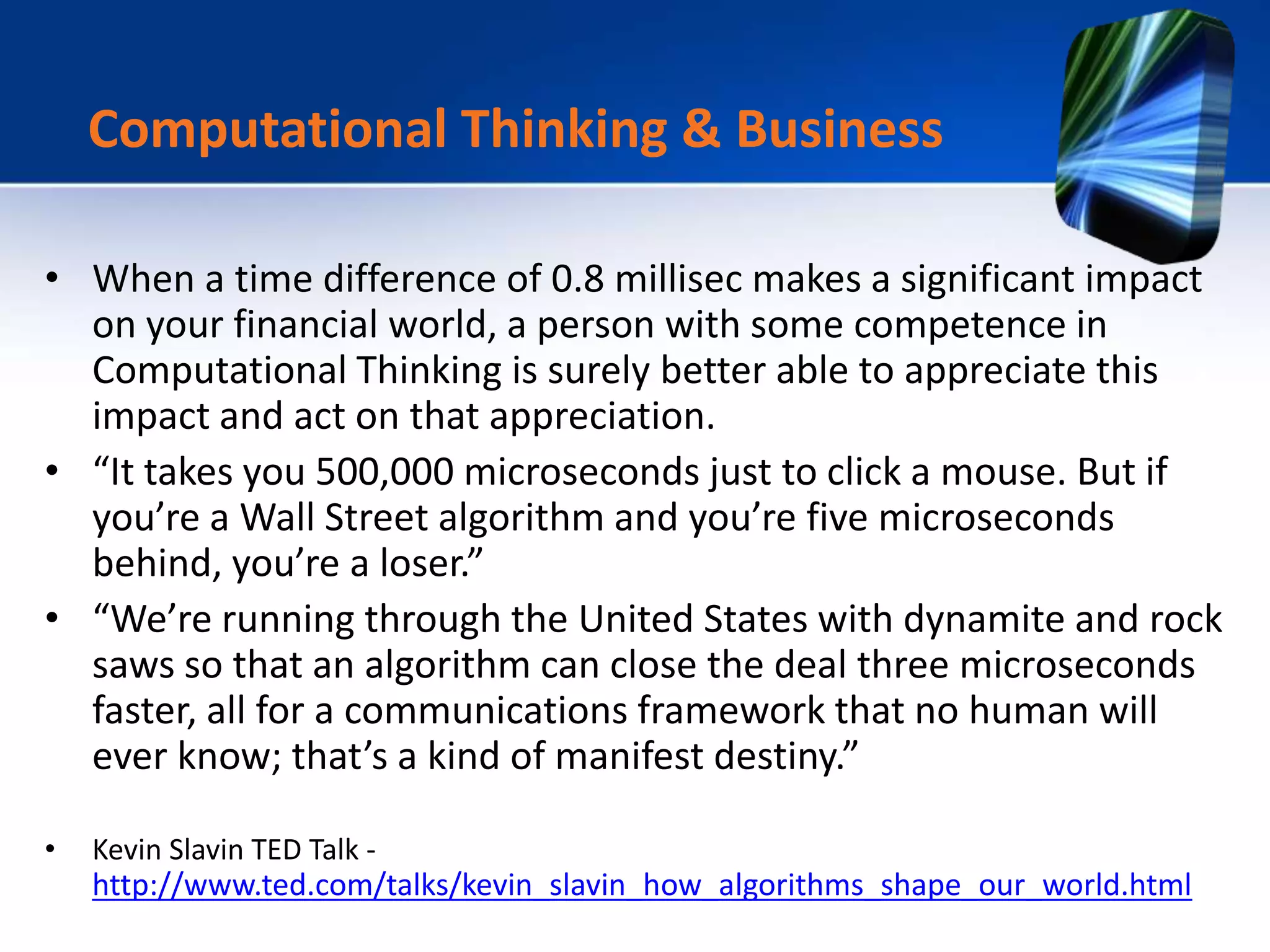 • When a time difference of 0.8 millisec makes a significant impact
on your financial world, a person with some competence in
Computational Thinking is surely better able to appreciate this
impact and act on that appreciation.
• “It takes you 500,000 microseconds just to click a mouse. But if
you’re a Wall Street algorithm and you’re five microseconds
behind, you’re a loser.”
• “We’re running through the United States with dynamite and rock
saws so that an algorithm can close the deal three microseconds
faster, all for a communications framework that no human will
ever know; that’s a kind of manifest destiny.”
• Kevin Slavin TED Talk -
http://www.ted.com/talks/kevin_slavin_how_algorithms_shape_our_world.html
Computational Thinking & Business
 