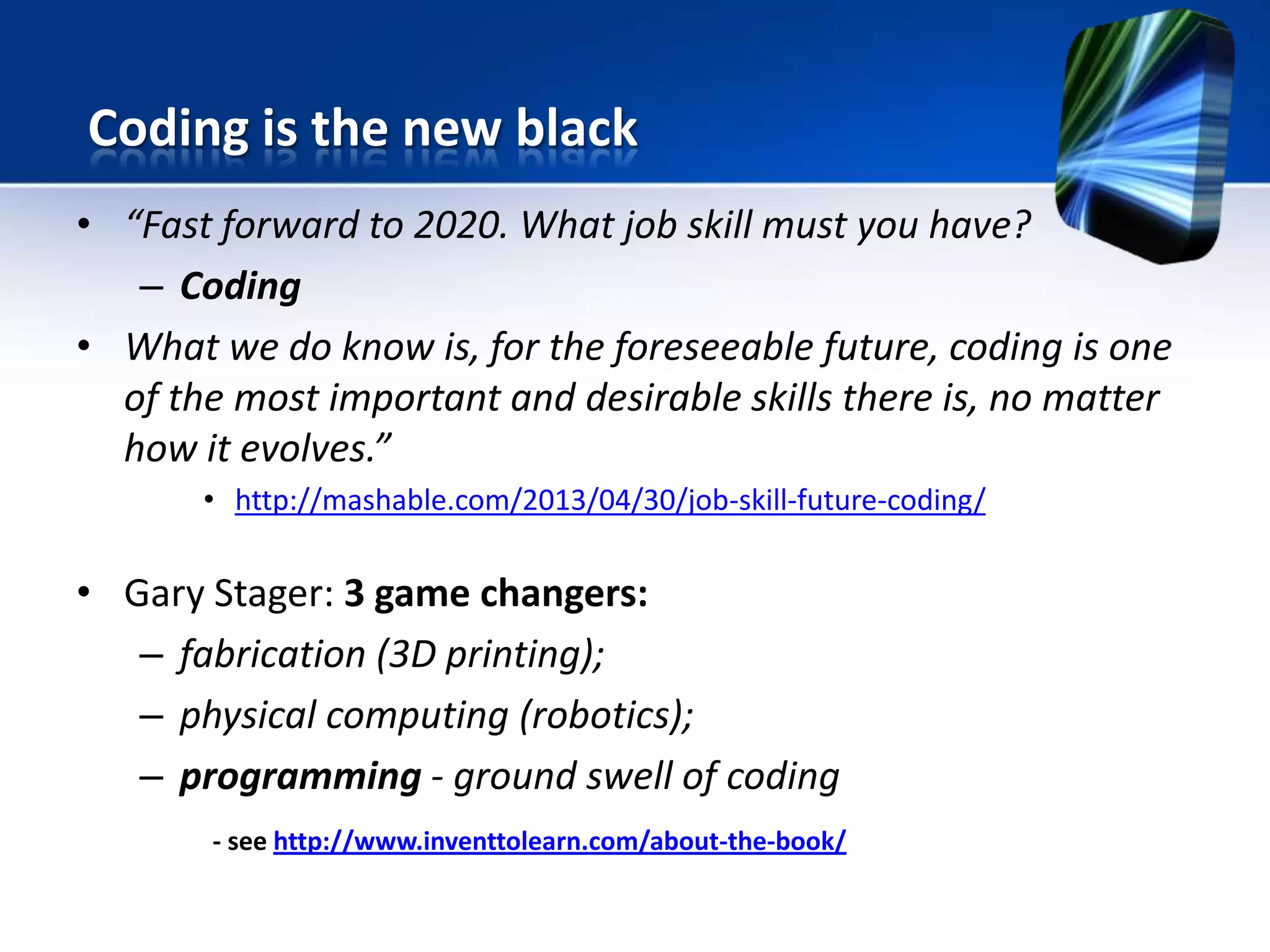 • “Fast forward to 2020. What job skill must you have?
– Coding
• What we do know is, for the foreseeable future, coding is one
of the most important and desirable skills there is, no matter
how it evolves.”
• http://mashable.com/2013/04/30/job-skill-future-coding/
• Gary Stager: 3 game changers:
– fabrication (3D printing);
– physical computing (robotics);
– programming - ground swell of coding
- see http://www.inventtolearn.com/about-the-book/
Coding is the new black
 