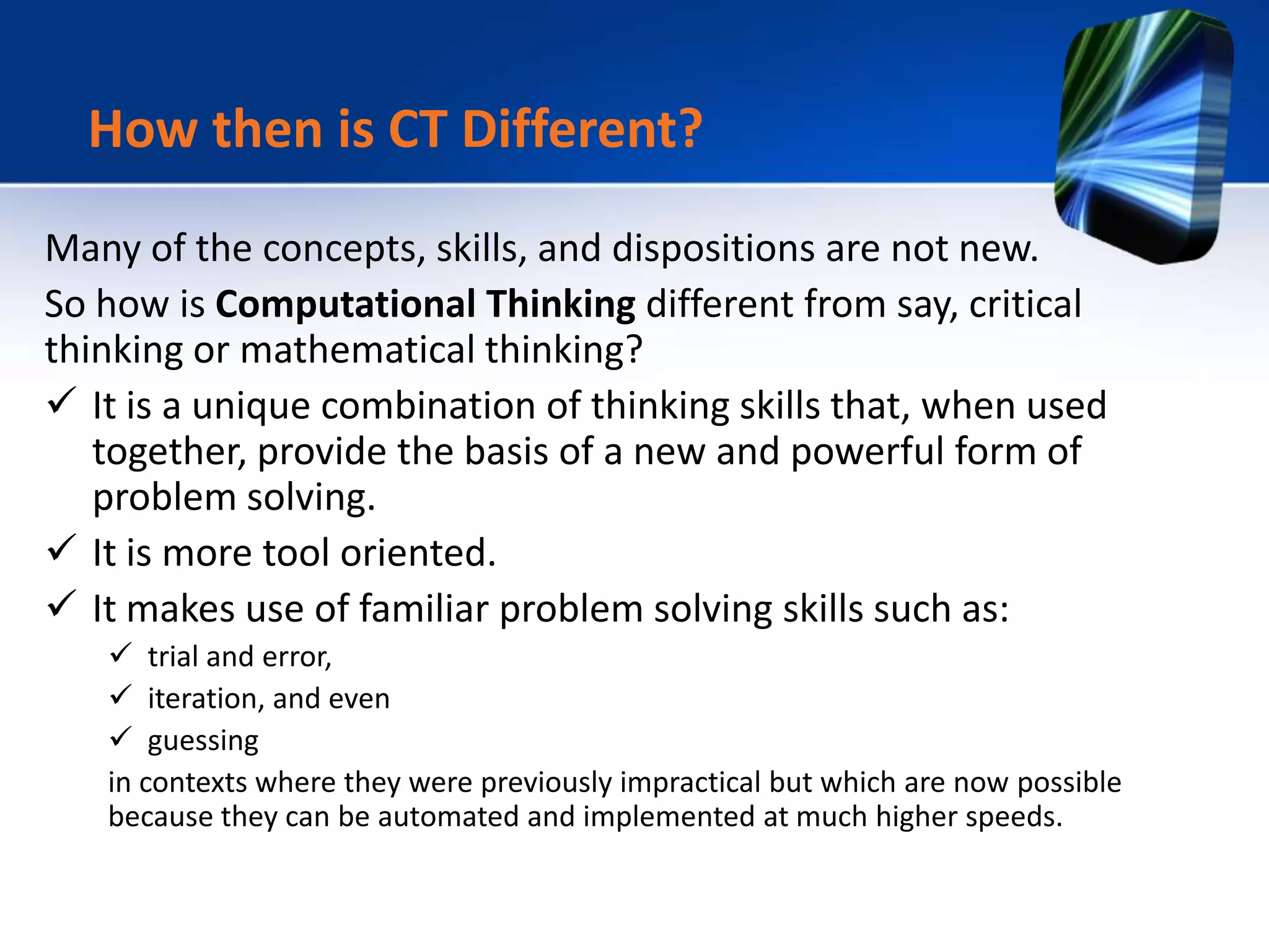 Many of the concepts, skills, and dispositions are not new.
So how is Computational Thinking different from say, critical
thinking or mathematical thinking?
 It is a unique combination of thinking skills that, when used
together, provide the basis of a new and powerful form of
problem solving.
 It is more tool oriented.
 It makes use of familiar problem solving skills such as:
 trial and error,
 iteration, and even
 guessing
in contexts where they were previously impractical but which are now possible
because they can be automated and implemented at much higher speeds.
How then is CT Different?
 