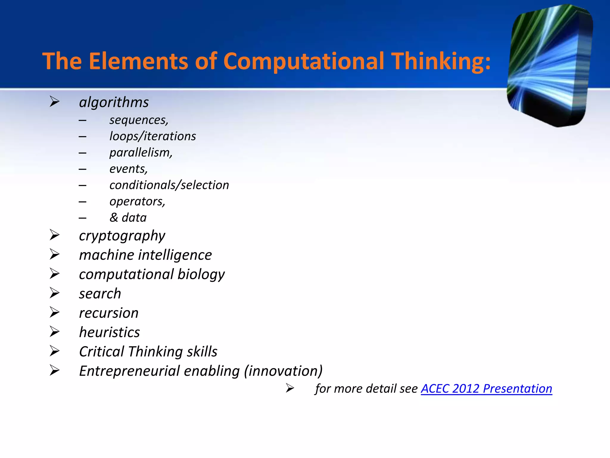 algorithms
– sequences,
– loops/iterations
– parallelism,
– events,
– conditionals/selection
– operators,
– & data
 cryptography
 machine intelligence
 computational biology
 search
 recursion
 heuristics
 Critical Thinking skills
 Entrepreneurial enabling (innovation)
 for more detail see ACEC 2012 Presentation
The Elements of Computational Thinking:
 