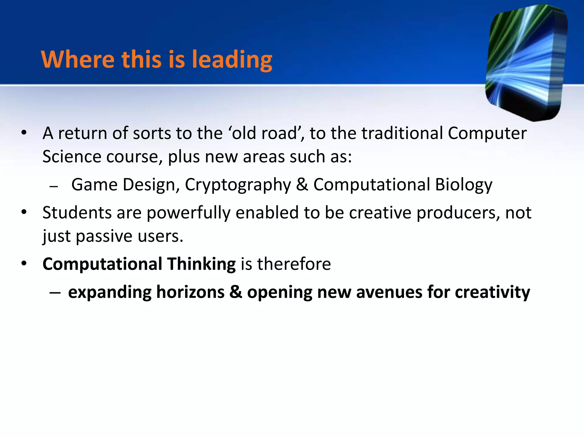 • A return of sorts to the ‘old road’, to the traditional Computer
Science course, plus new areas such as:
– Game Design, Cryptography & Computational Biology
• Students are powerfully enabled to be creative producers, not
just passive users.
• Computational Thinking is therefore
– expanding horizons & opening new avenues for creativity
Where this is leading
 