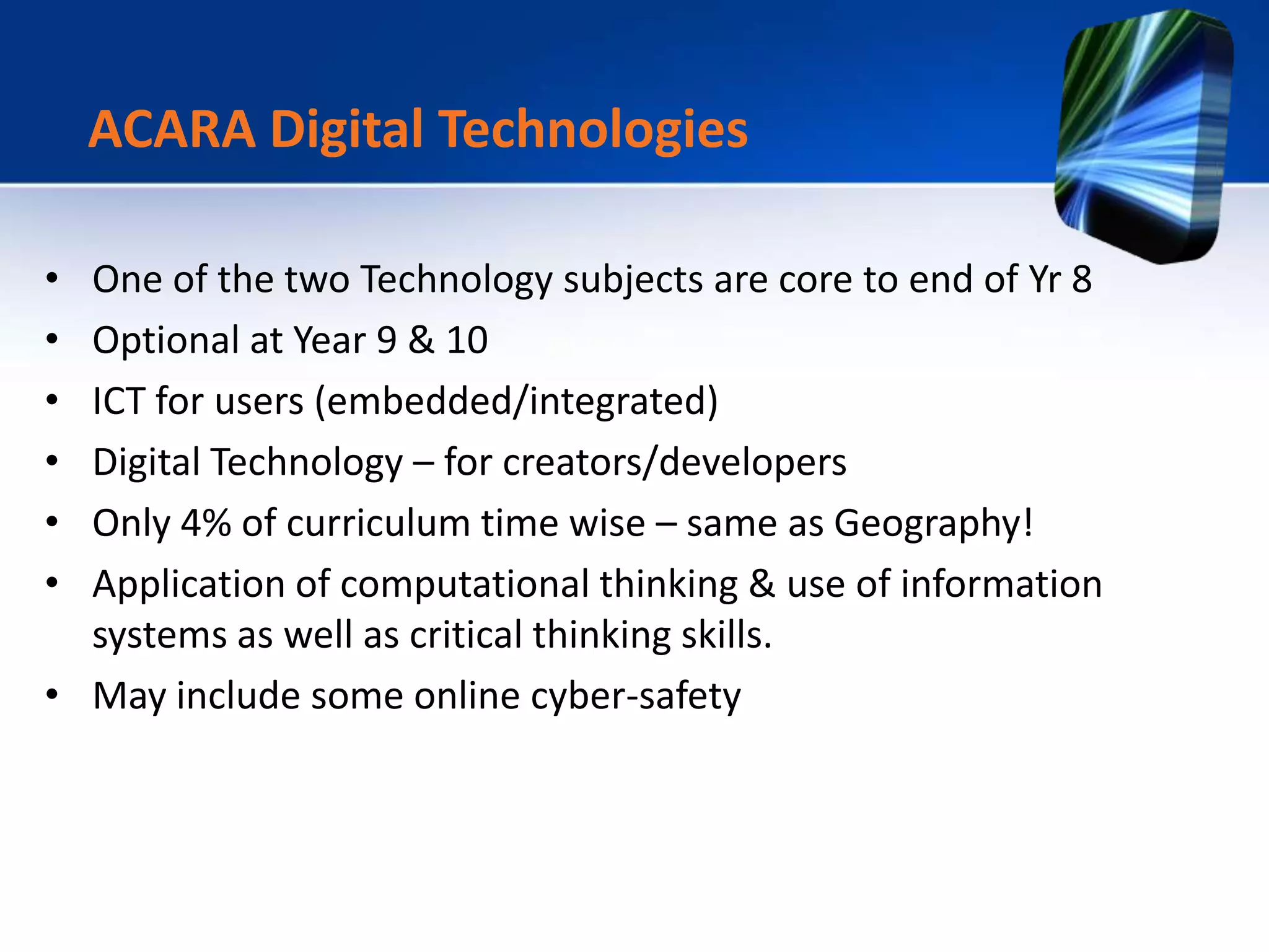 • One of the two Technology subjects are core to end of Yr 8
• Optional at Year 9 & 10
• ICT for users (embedded/integrated)
• Digital Technology – for creators/developers
• Only 4% of curriculum time wise – same as Geography!
• Application of computational thinking & use of information
systems as well as critical thinking skills.
• May include some online cyber-safety
ACARA Digital Technologies
 