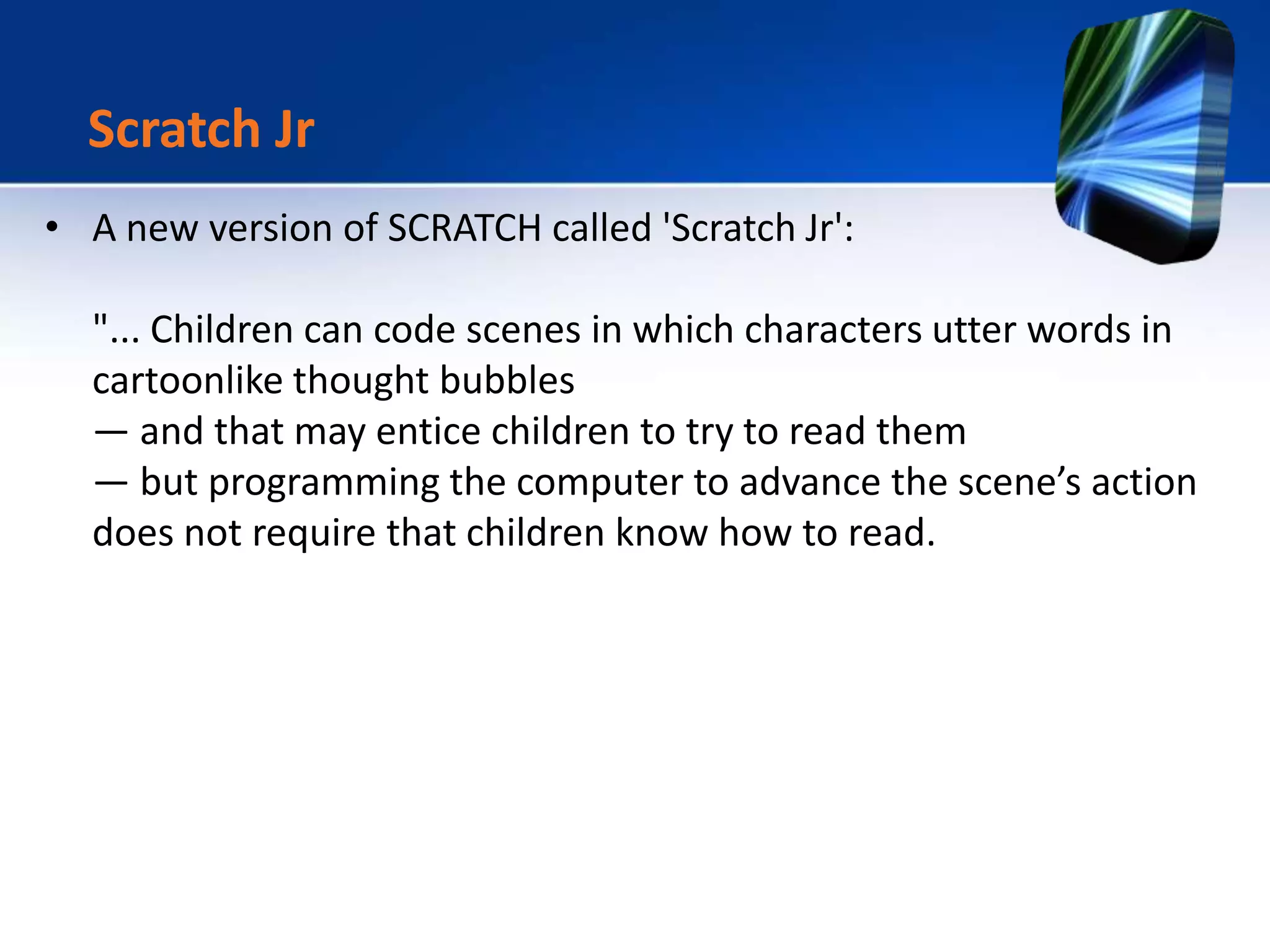 • A new version of SCRATCH called 'Scratch Jr':
"... Children can code scenes in which characters utter words in
cartoonlike thought bubbles
— and that may entice children to try to read them
— but programming the computer to advance the scene’s action
does not require that children know how to read.
Scratch Jr
 
