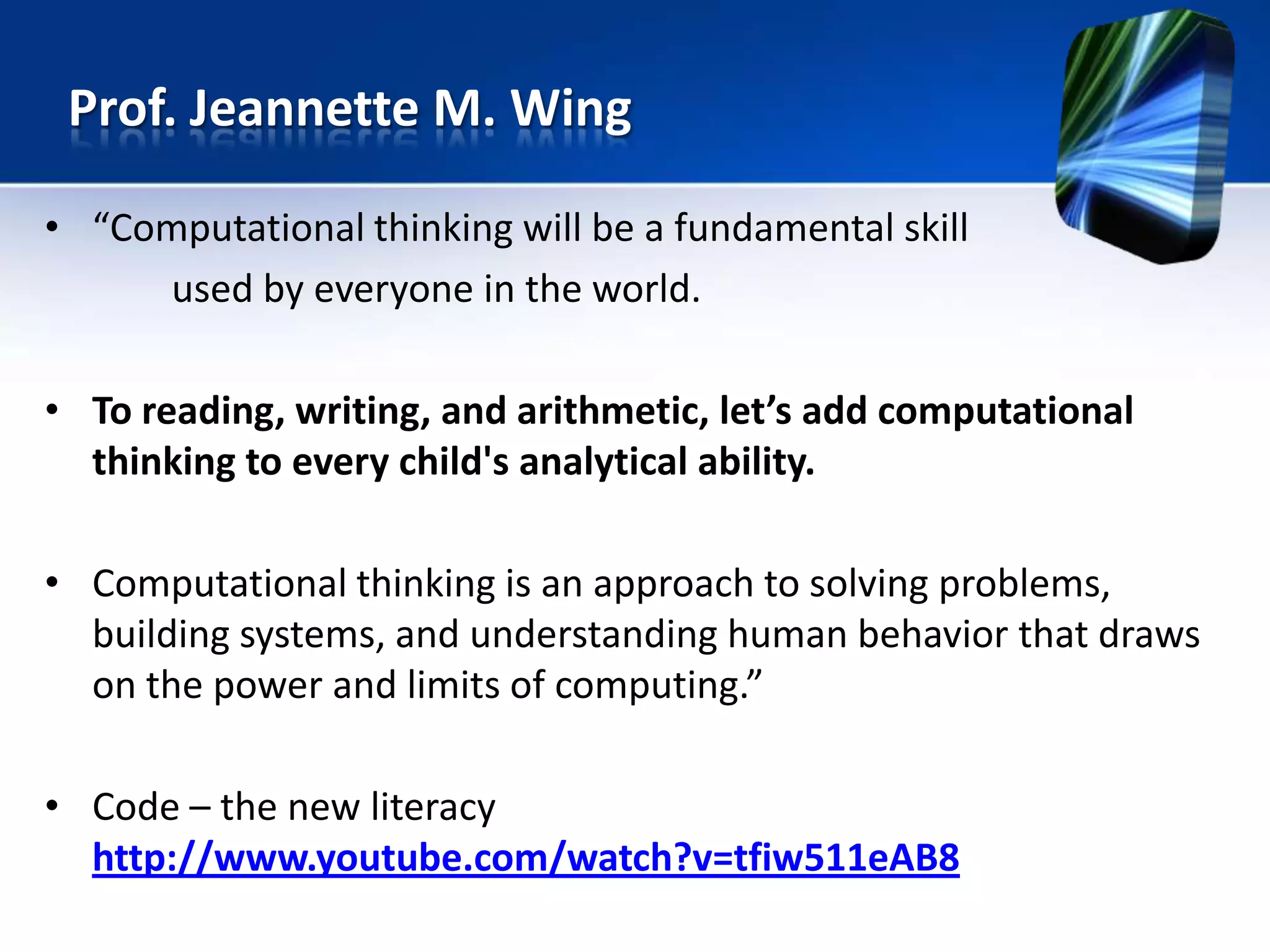 • “Computational thinking will be a fundamental skill
used by everyone in the world.
• To reading, writing, and arithmetic, let’s add computational
thinking to every child's analytical ability.
• Computational thinking is an approach to solving problems,
building systems, and understanding human behavior that draws
on the power and limits of computing.”
• Code – the new literacy
http://www.youtube.com/watch?v=tfiw511eAB8
Prof. Jeannette M. Wing
 