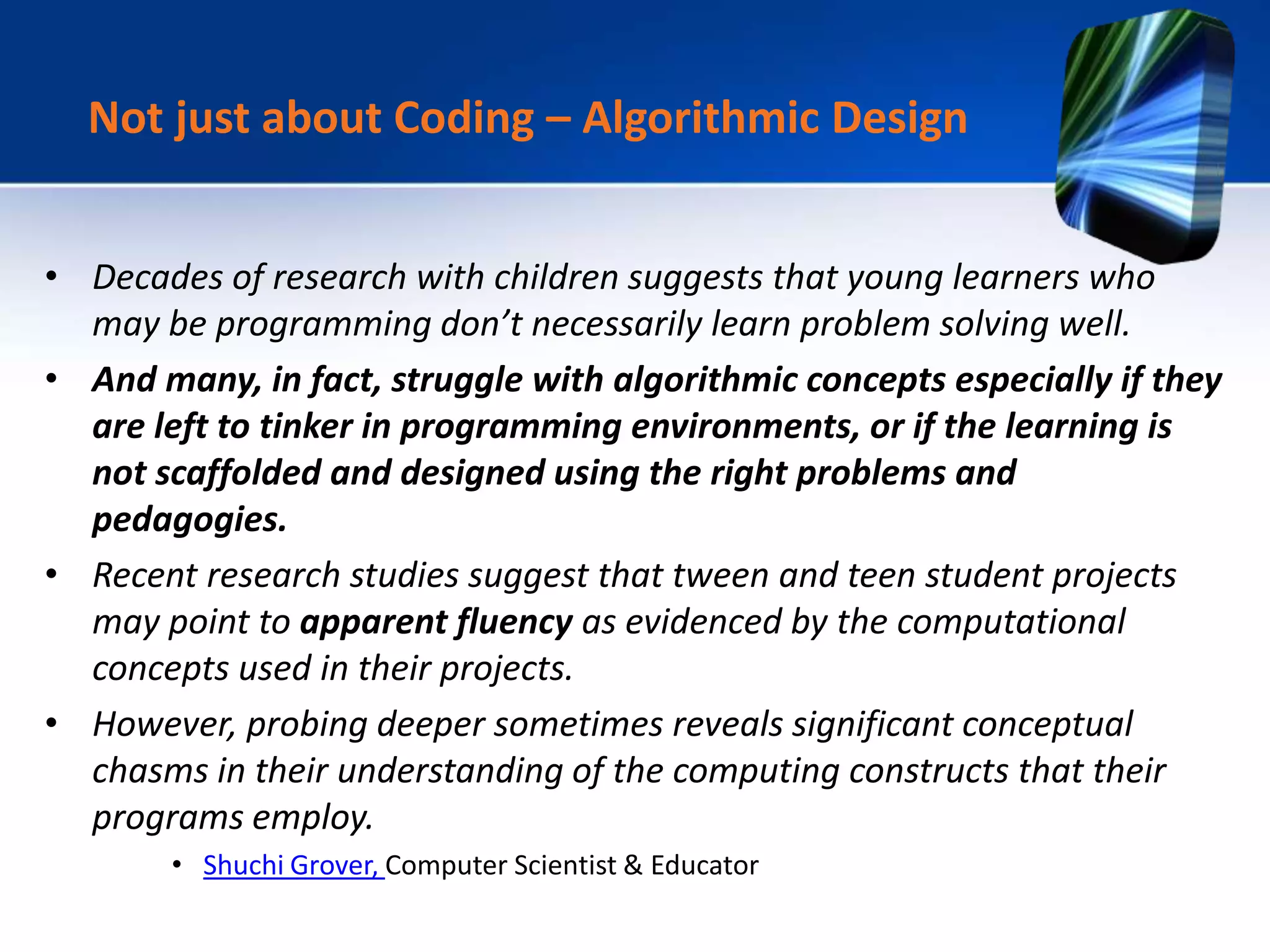 • Decades of research with children suggests that young learners who
may be programming don’t necessarily learn problem solving well.
• And many, in fact, struggle with algorithmic concepts especially if they
are left to tinker in programming environments, or if the learning is
not scaffolded and designed using the right problems and
pedagogies.
• Recent research studies suggest that tween and teen student projects
may point to apparent fluency as evidenced by the computational
concepts used in their projects.
• However, probing deeper sometimes reveals significant conceptual
chasms in their understanding of the computing constructs that their
programs employ.
• Shuchi Grover, Computer Scientist & Educator
Not just about Coding – Algorithmic Design
 