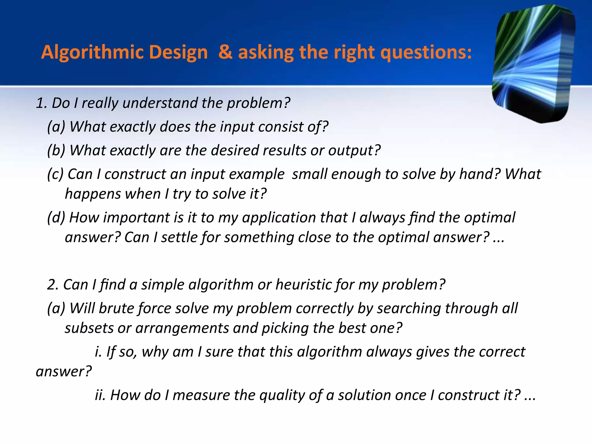 1. Do I really understand the problem?
(a) What exactly does the input consist of?
(b) What exactly are the desired results or output?
(c) Can I construct an input example small enough to solve by hand? What
happens when I try to solve it?
(d) How important is it to my application that I always ﬁnd the optimal
answer? Can I settle for something close to the optimal answer? ...
2. Can I ﬁnd a simple algorithm or heuristic for my problem?
(a) Will brute force solve my problem correctly by searching through all
subsets or arrangements and picking the best one?
i. If so, why am I sure that this algorithm always gives the correct
answer?
ii. How do I measure the quality of a solution once I construct it? ...
Algorithmic Design & asking the right questions:
 