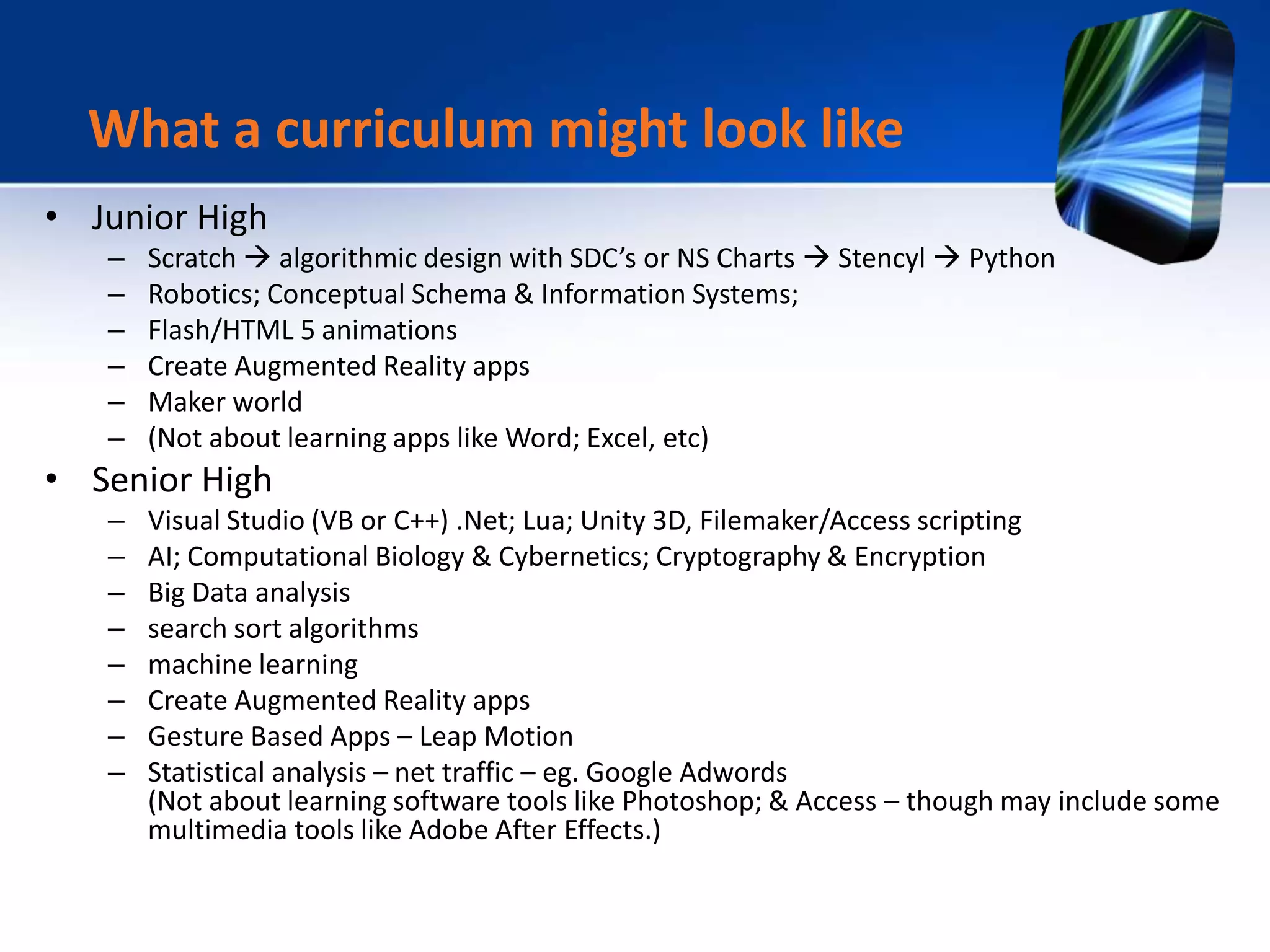 • Junior High
– Scratch  algorithmic design with SDC’s or NS Charts  Stencyl  Python
– Robotics; Conceptual Schema & Information Systems;
– Flash/HTML 5 animations
– Create Augmented Reality apps
– Maker world
– (Not about learning apps like Word; Excel, etc)
• Senior High
– Visual Studio (VB or C++) .Net; Lua; Unity 3D, Filemaker/Access scripting
– AI; Computational Biology & Cybernetics; Cryptography & Encryption
– Big Data analysis
– search sort algorithms
– machine learning
– Create Augmented Reality apps
– Gesture Based Apps – Leap Motion
– Statistical analysis – net traffic – eg. Google Adwords
(Not about learning software tools like Photoshop; & Access – though may include some
multimedia tools like Adobe After Effects.)
What a curriculum might look like
 