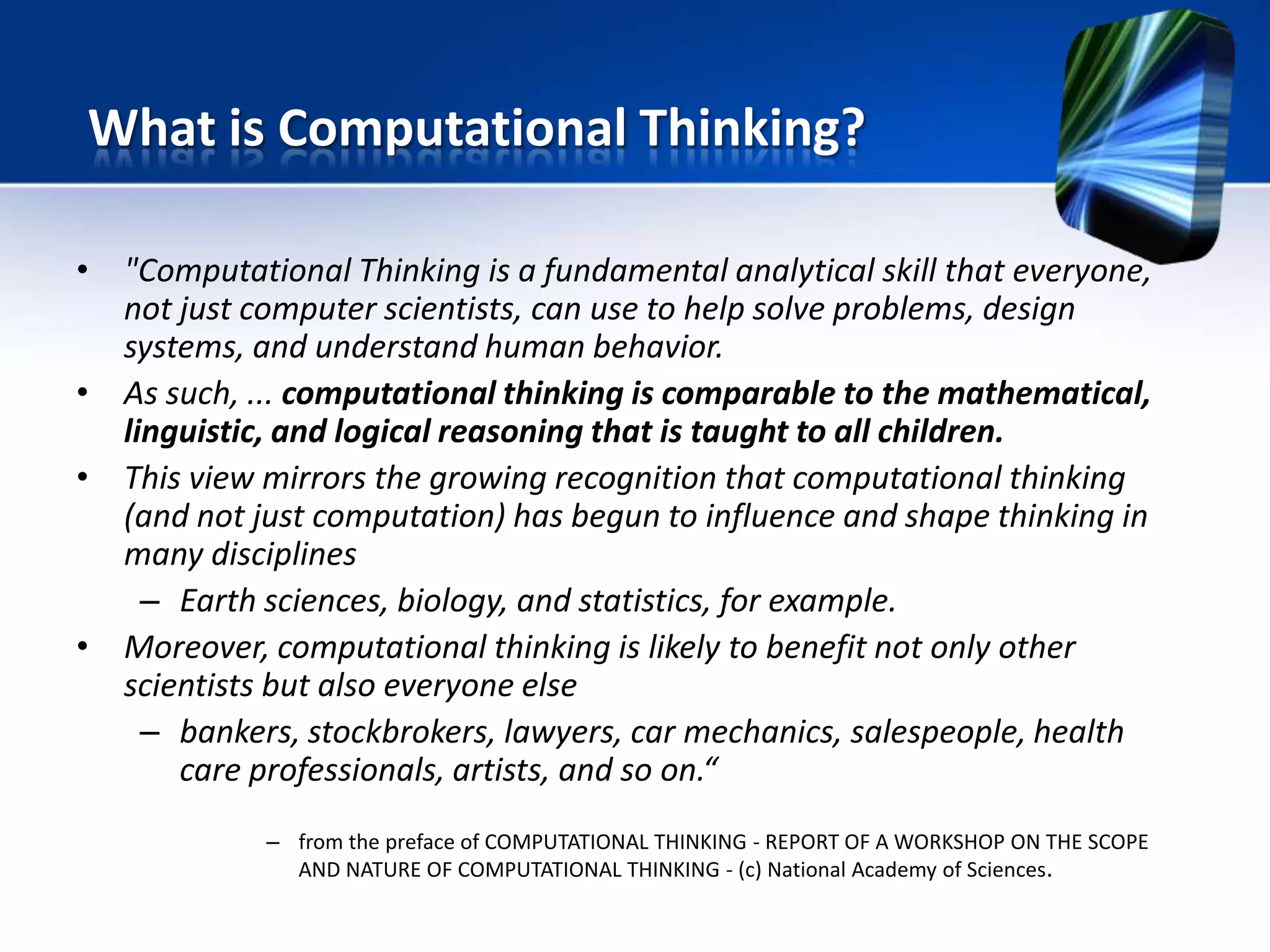 • "Computational Thinking is a fundamental analytical skill that everyone,
not just computer scientists, can use to help solve problems, design
systems, and understand human behavior.
• As such, ... computational thinking is comparable to the mathematical,
linguistic, and logical reasoning that is taught to all children.
• This view mirrors the growing recognition that computational thinking
(and not just computation) has begun to influence and shape thinking in
many disciplines
– Earth sciences, biology, and statistics, for example.
• Moreover, computational thinking is likely to benefit not only other
scientists but also everyone else
– bankers, stockbrokers, lawyers, car mechanics, salespeople, health
care professionals, artists, and so on.“
– from the preface of COMPUTATIONAL THINKING - REPORT OF A WORKSHOP ON THE SCOPE
AND NATURE OF COMPUTATIONAL THINKING - (c) National Academy of Sciences.
What is Computational Thinking?
 