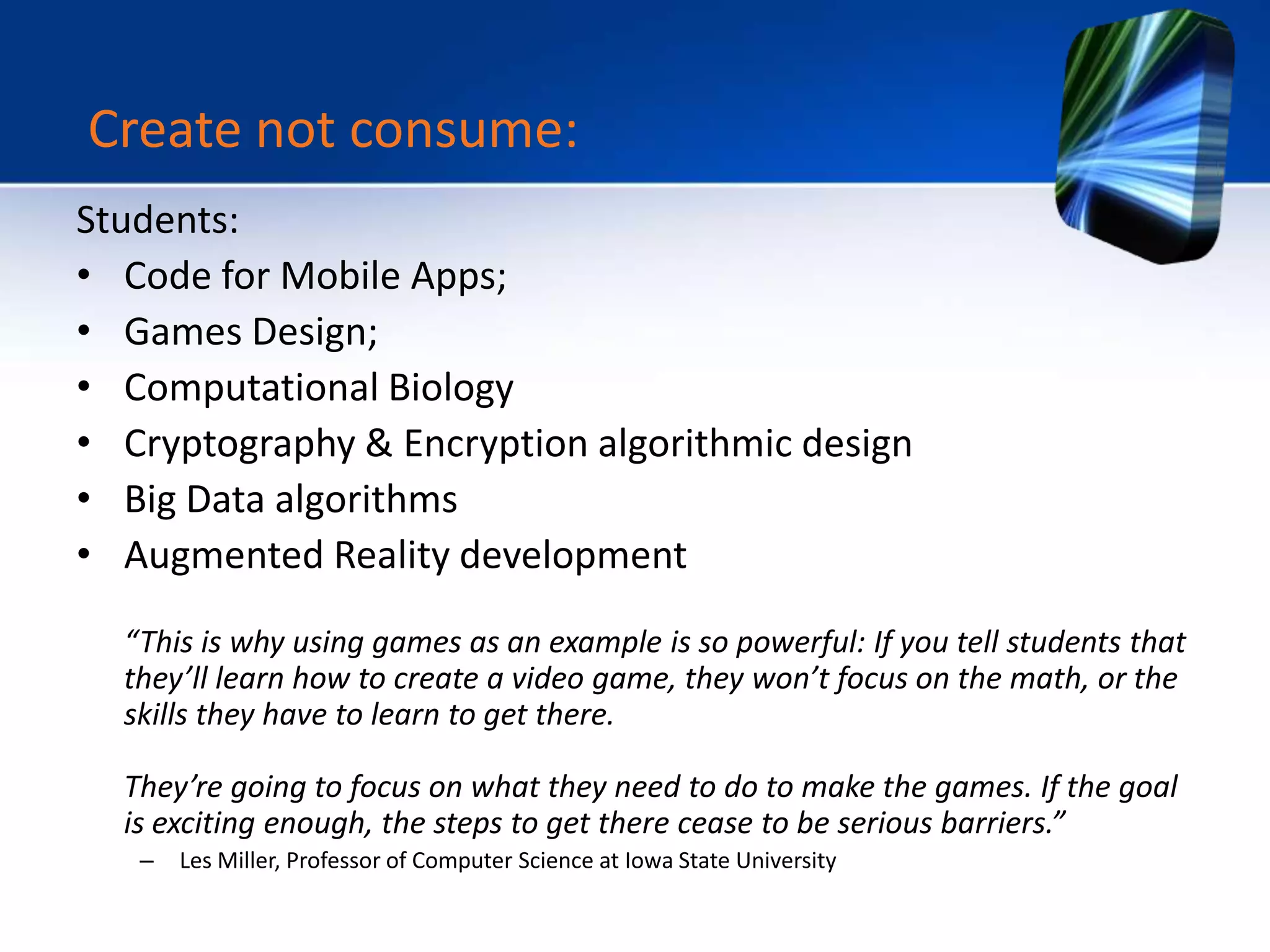 Students:
• Code for Mobile Apps;
• Games Design;
• Computational Biology
• Cryptography & Encryption algorithmic design
• Big Data algorithms
• Augmented Reality development
“This is why using games as an example is so powerful: If you tell students that
they’ll learn how to create a video game, they won’t focus on the math, or the
skills they have to learn to get there.
They’re going to focus on what they need to do to make the games. If the goal
is exciting enough, the steps to get there cease to be serious barriers.”
– Les Miller, Professor of Computer Science at Iowa State University
Create not consume:
 