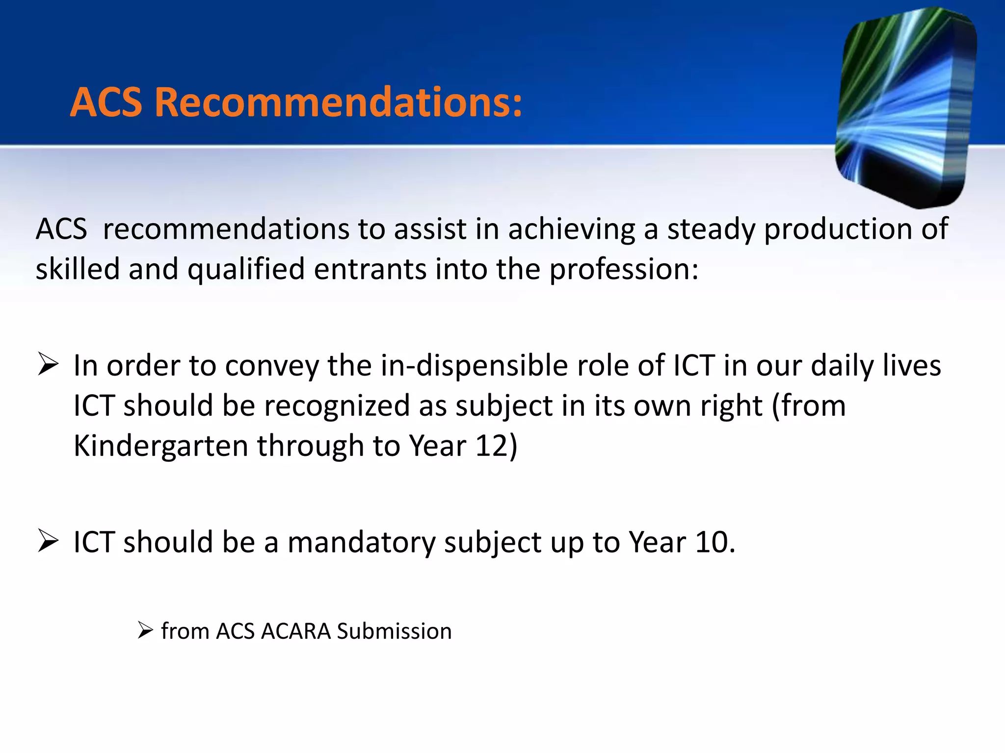 ACS recommendations to assist in achieving a steady production of
skilled and qualified entrants into the profession:
 In order to convey the in-dispensible role of ICT in our daily lives
ICT should be recognized as subject in its own right (from
Kindergarten through to Year 12)
 ICT should be a mandatory subject up to Year 10.
 from ACS ACARA Submission
ACS Recommendations:
 