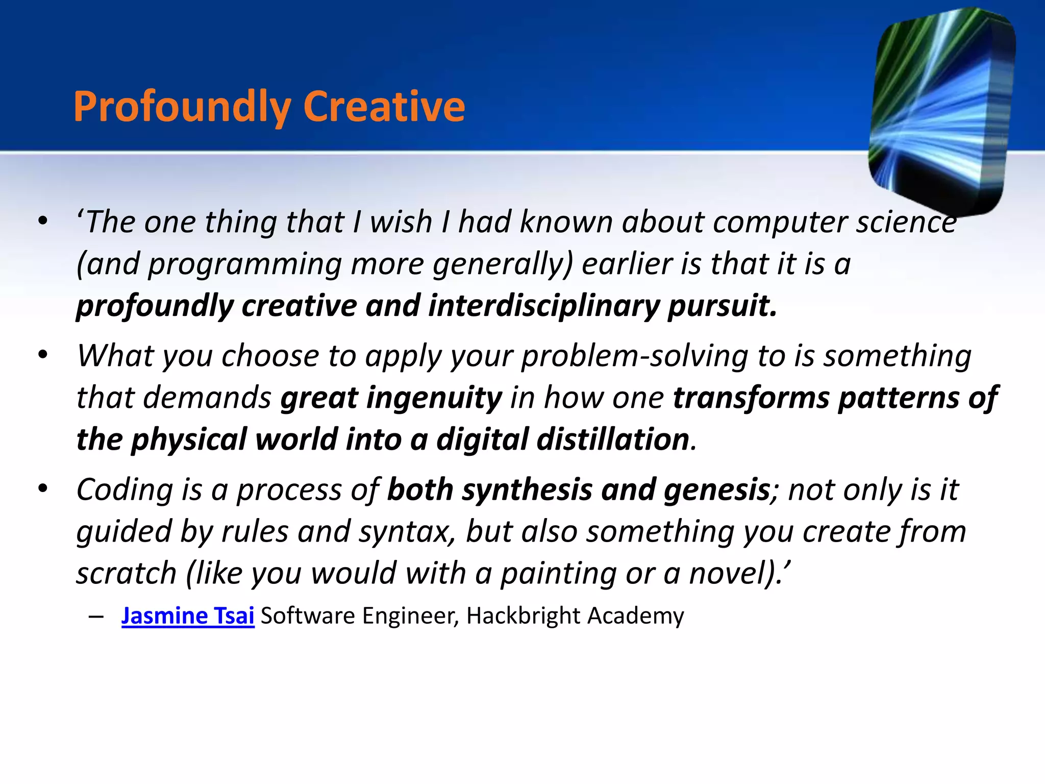 • ‘The one thing that I wish I had known about computer science
(and programming more generally) earlier is that it is a
profoundly creative and interdisciplinary pursuit.
• What you choose to apply your problem-solving to is something
that demands great ingenuity in how one transforms patterns of
the physical world into a digital distillation.
• Coding is a process of both synthesis and genesis; not only is it
guided by rules and syntax, but also something you create from
scratch (like you would with a painting or a novel).’
– Jasmine Tsai Software Engineer, Hackbright Academy
Profoundly Creative
 