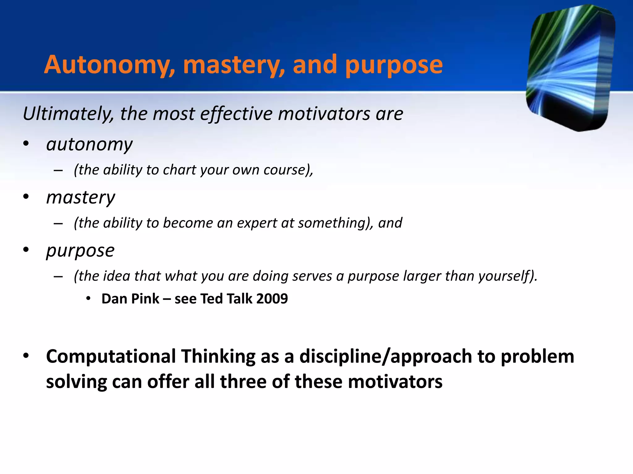 Ultimately, the most effective motivators are
• autonomy
– (the ability to chart your own course),
• mastery
– (the ability to become an expert at something), and
• purpose
– (the idea that what you are doing serves a purpose larger than yourself).
• Dan Pink – see Ted Talk 2009
• Computational Thinking as a discipline/approach to problem
solving can offer all three of these motivators
Autonomy, mastery, and purpose
 