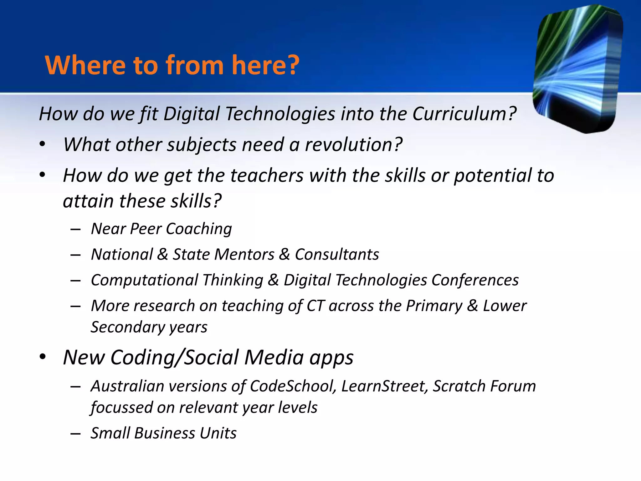 How do we fit Digital Technologies into the Curriculum?
• What other subjects need a revolution?
• How do we get the teachers with the skills or potential to
attain these skills?
– Near Peer Coaching
– National & State Mentors & Consultants
– Computational Thinking & Digital Technologies Conferences
– More research on teaching of CT across the Primary & Lower
Secondary years
• New Coding/Social Media apps
– Australian versions of CodeSchool, LearnStreet, Scratch Forum
focussed on relevant year levels
– Small Business Units
Where to from here?
 