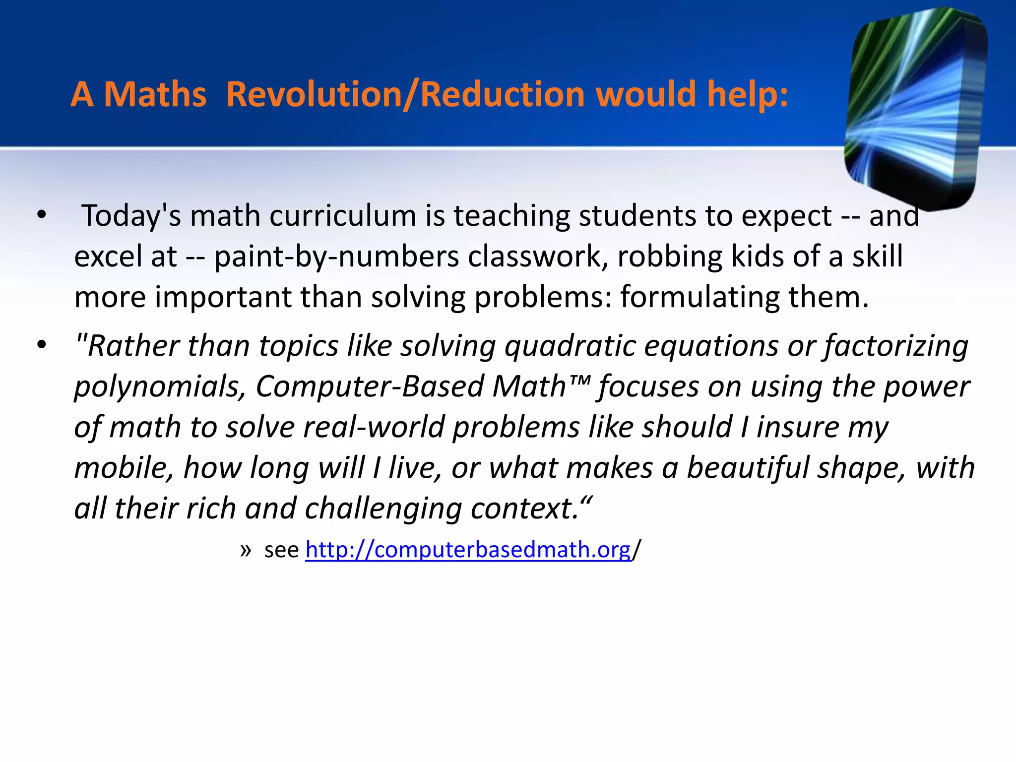 • Today's math curriculum is teaching students to expect -- and
excel at -- paint-by-numbers classwork, robbing kids of a skill
more important than solving problems: formulating them.
• "Rather than topics like solving quadratic equations or factorizing
polynomials, Computer-Based Math™ focuses on using the power
of math to solve real-world problems like should I insure my
mobile, how long will I live, or what makes a beautiful shape, with
all their rich and challenging context.“
» see http://computerbasedmath.org/
A Maths Revolution/Reduction would help:
 
