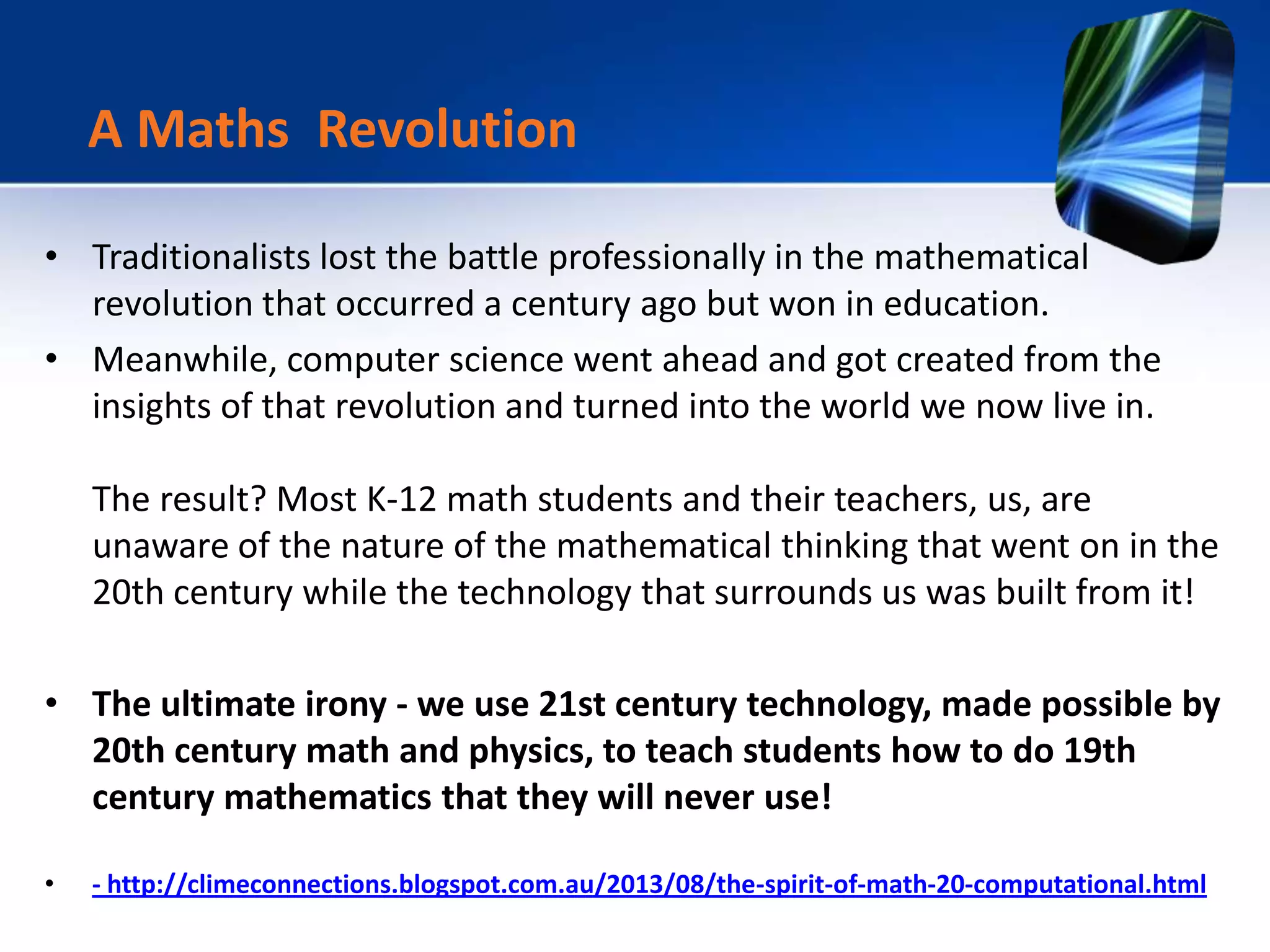 • Traditionalists lost the battle professionally in the mathematical
revolution that occurred a century ago but won in education.
• Meanwhile, computer science went ahead and got created from the
insights of that revolution and turned into the world we now live in.
The result? Most K-12 math students and their teachers, us, are
unaware of the nature of the mathematical thinking that went on in the
20th century while the technology that surrounds us was built from it!
• The ultimate irony - we use 21st century technology, made possible by
20th century math and physics, to teach students how to do 19th
century mathematics that they will never use!
• - http://climeconnections.blogspot.com.au/2013/08/the-spirit-of-math-20-computational.html
A Maths Revolution
 