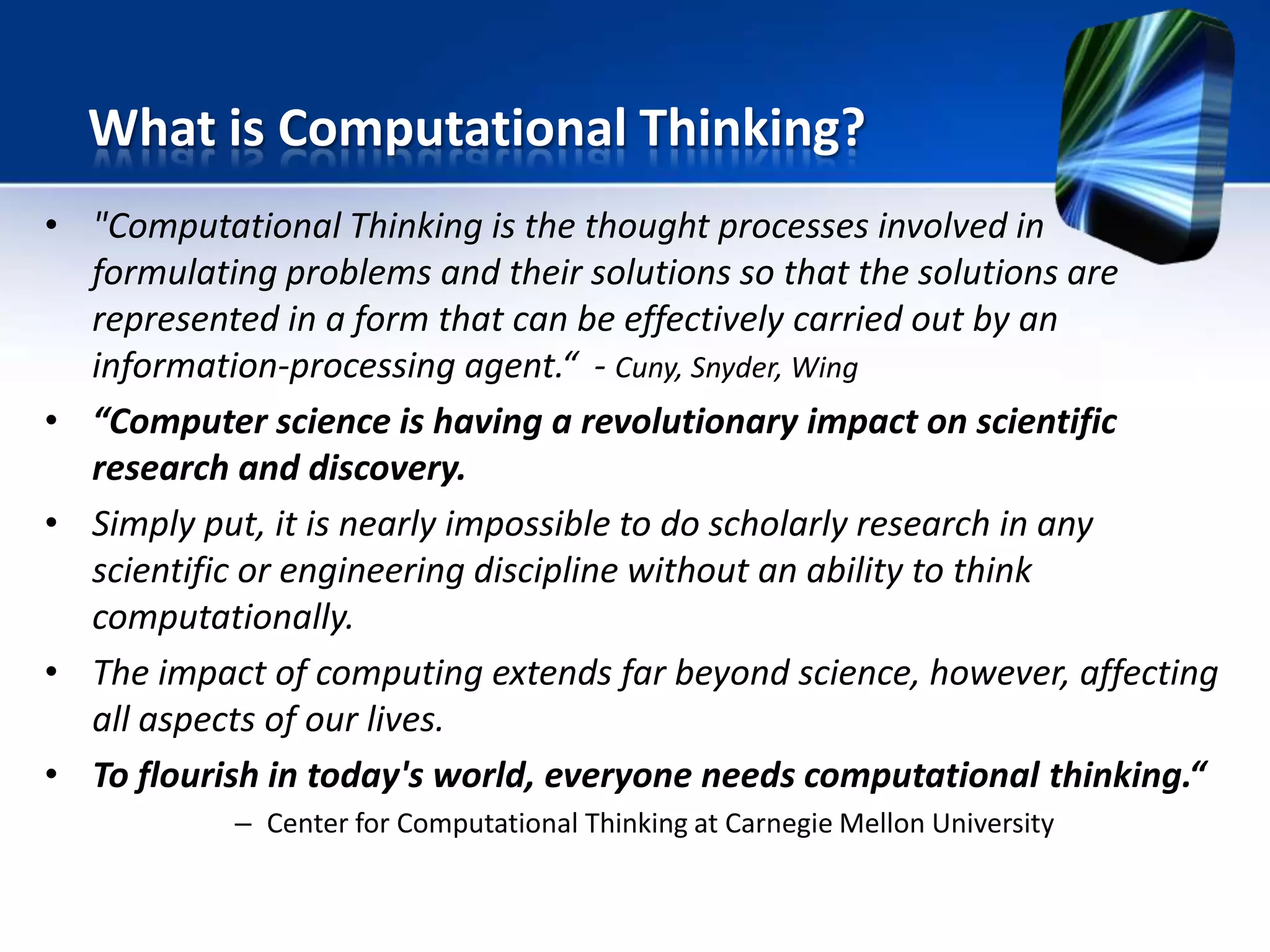 • "Computational Thinking is the thought processes involved in
formulating problems and their solutions so that the solutions are
represented in a form that can be effectively carried out by an
information-processing agent.“ - Cuny, Snyder, Wing
• “Computer science is having a revolutionary impact on scientific
research and discovery.
• Simply put, it is nearly impossible to do scholarly research in any
scientific or engineering discipline without an ability to think
computationally.
• The impact of computing extends far beyond science, however, affecting
all aspects of our lives.
• To flourish in today's world, everyone needs computational thinking.“
– Center for Computational Thinking at Carnegie Mellon University
What is Computational Thinking?
 