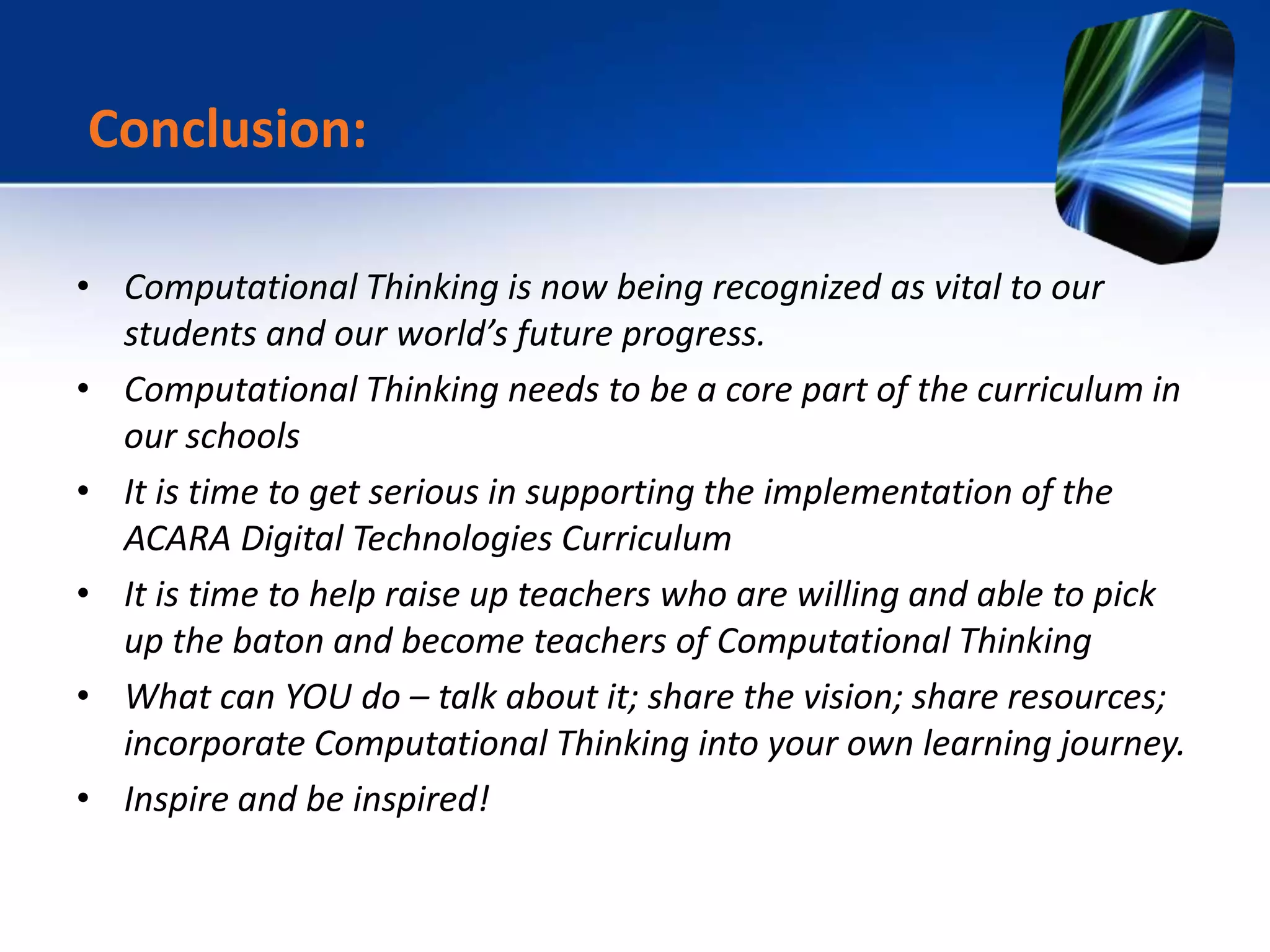 • Computational Thinking is now being recognized as vital to our
students and our world’s future progress.
• Computational Thinking needs to be a core part of the curriculum in
our schools
• It is time to get serious in supporting the implementation of the
ACARA Digital Technologies Curriculum
• It is time to help raise up teachers who are willing and able to pick
up the baton and become teachers of Computational Thinking
• What can YOU do – talk about it; share the vision; share resources;
incorporate Computational Thinking into your own learning journey.
• Inspire and be inspired!
Conclusion:
 