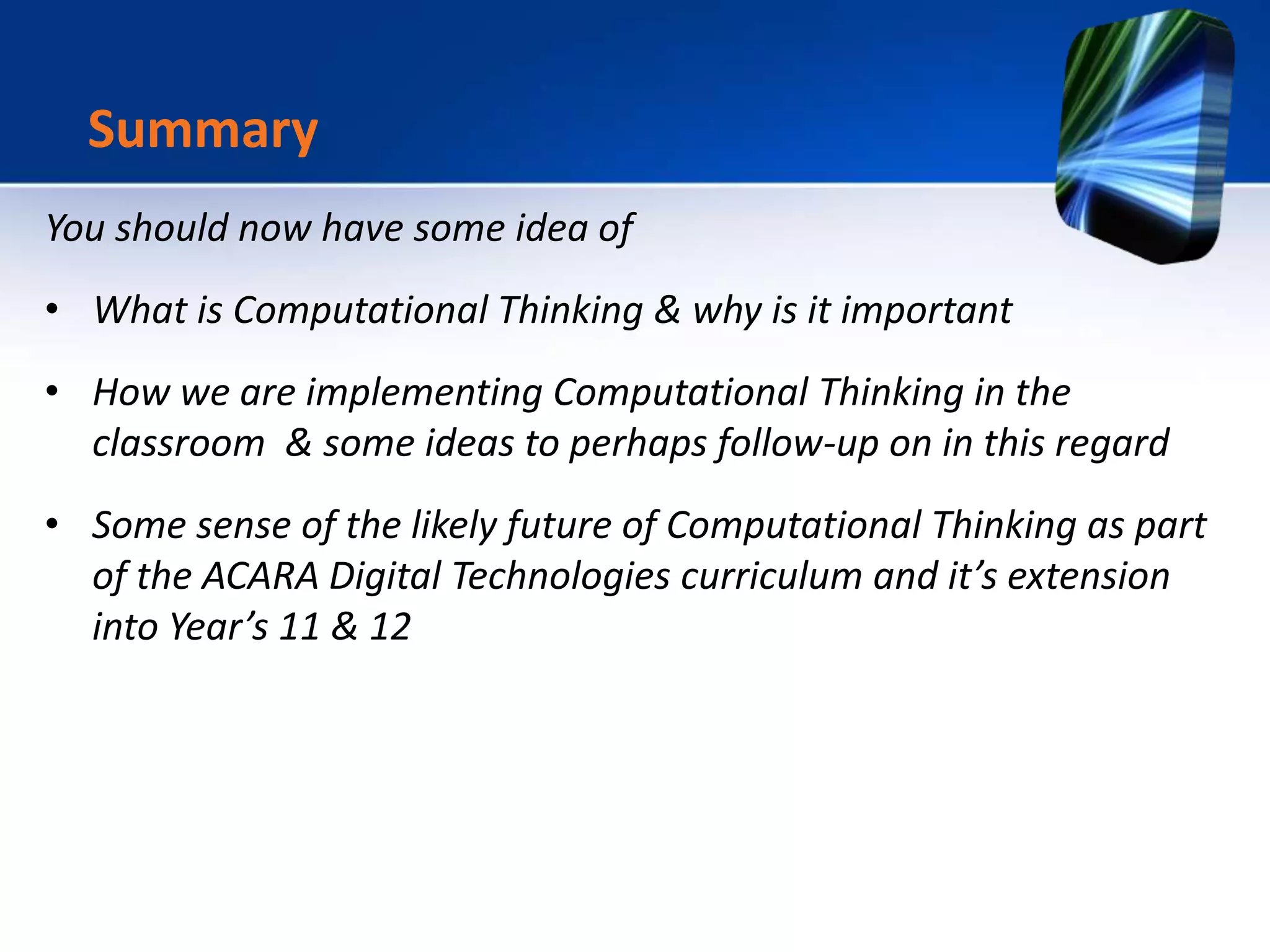 You should now have some idea of
• What is Computational Thinking & why is it important
• How we are implementing Computational Thinking in the
classroom & some ideas to perhaps follow-up on in this regard
• Some sense of the likely future of Computational Thinking as part
of the ACARA Digital Technologies curriculum and it’s extension
into Year’s 11 & 12
Summary
 