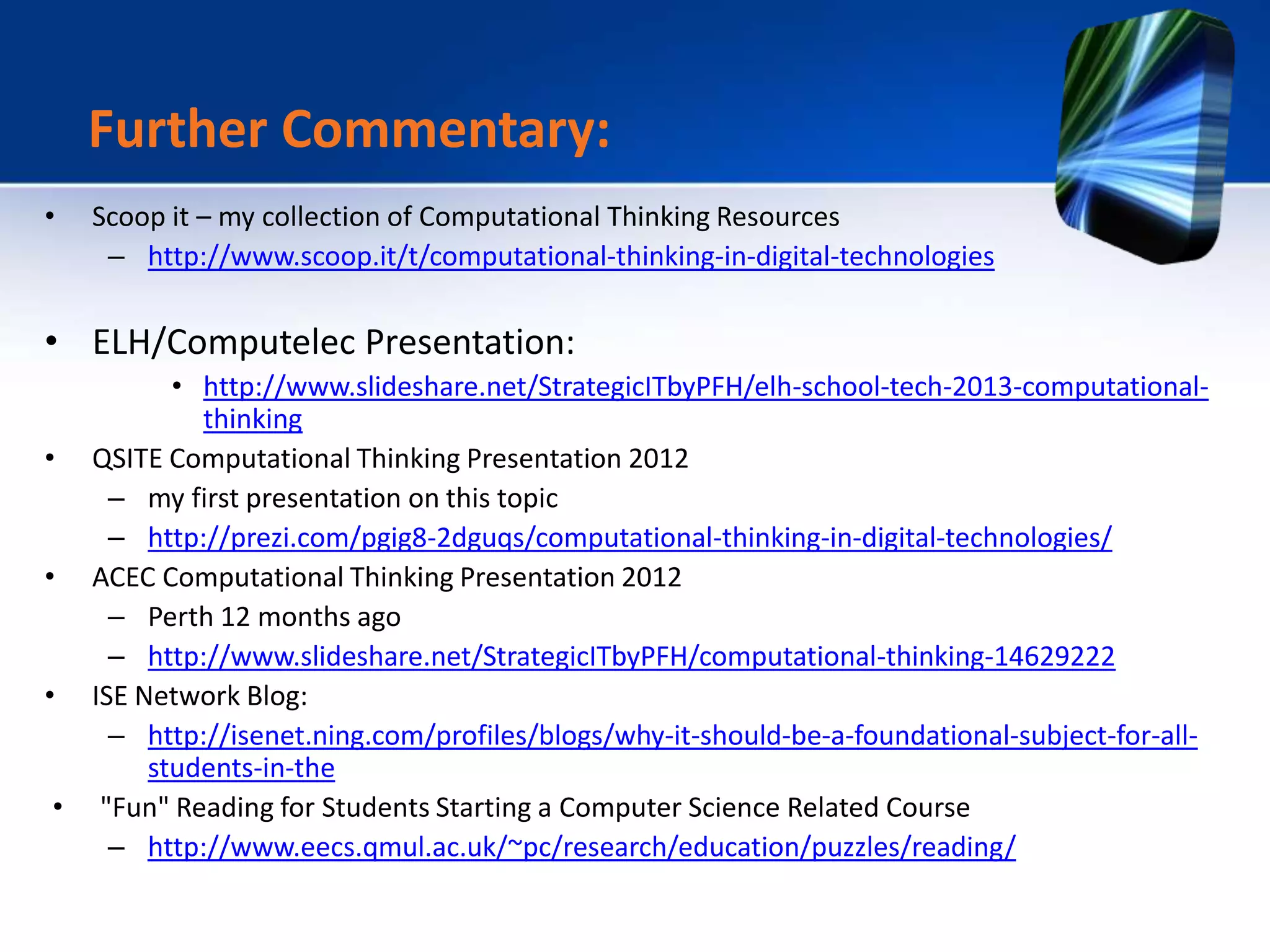 • Scoop it – my collection of Computational Thinking Resources
– http://www.scoop.it/t/computational-thinking-in-digital-technologies
• ELH/Computelec Presentation:
• http://www.slideshare.net/StrategicITbyPFH/elh-school-tech-2013-computational-
thinking
• QSITE Computational Thinking Presentation 2012
– my first presentation on this topic
– http://prezi.com/pgig8-2dguqs/computational-thinking-in-digital-technologies/
• ACEC Computational Thinking Presentation 2012
– Perth 12 months ago
– http://www.slideshare.net/StrategicITbyPFH/computational-thinking-14629222
• ISE Network Blog:
– http://isenet.ning.com/profiles/blogs/why-it-should-be-a-foundational-subject-for-all-
students-in-the
• "Fun" Reading for Students Starting a Computer Science Related Course
– http://www.eecs.qmul.ac.uk/~pc/research/education/puzzles/reading/
Further Commentary:
 