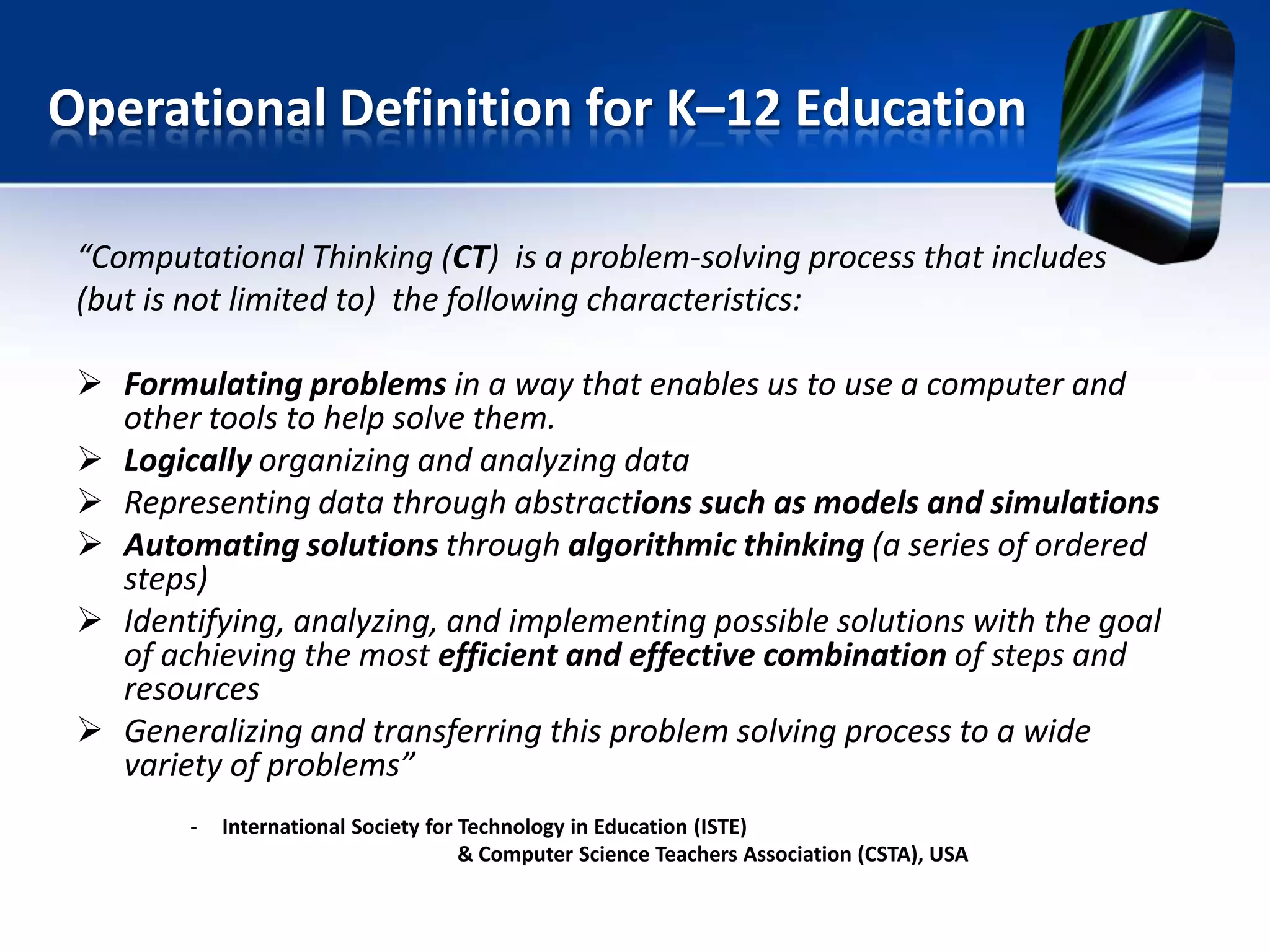 “Computational Thinking (CT) is a problem-solving process that includes
(but is not limited to) the following characteristics:
 Formulating problems in a way that enables us to use a computer and
other tools to help solve them.
 Logically organizing and analyzing data
 Representing data through abstractions such as models and simulations
 Automating solutions through algorithmic thinking (a series of ordered
steps)
 Identifying, analyzing, and implementing possible solutions with the goal
of achieving the most efficient and effective combination of steps and
resources
 Generalizing and transferring this problem solving process to a wide
variety of problems”
- International Society for Technology in Education (ISTE)
& Computer Science Teachers Association (CSTA), USA
Operational Definition for K–12 Education
 