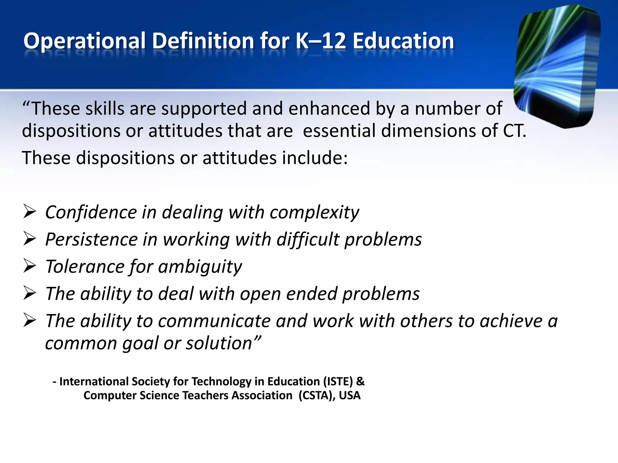 “These skills are supported and enhanced by a number of
dispositions or attitudes that are essential dimensions of CT.
These dispositions or attitudes include:
 Confidence in dealing with complexity
 Persistence in working with difficult problems
 Tolerance for ambiguity
 The ability to deal with open ended problems
 The ability to communicate and work with others to achieve a
common goal or solution”
- International Society for Technology in Education (ISTE) &
Computer Science Teachers Association (CSTA), USA
Operational Definition for K–12 Education
 