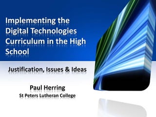 Implementing the
Digital Technologies
Curriculum in the High
School
Justification, Issues & Ideas
Paul Herring
St Peters Lutheran College
 