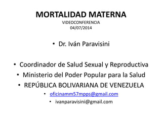MORTALIDAD MATERNA
VIDEOCONFERENCIA
04/07/2014
• Dr. Iván Paravisini
• Coordinador de Salud Sexual y Reproductiva
• Ministerio del Poder Popular para la Salud
• REPÚBLICA BOLIVARIANA DE VENEZUELA
• oficinamm57mpps@gmail.com
• ivanparavisini@gmail.com
 