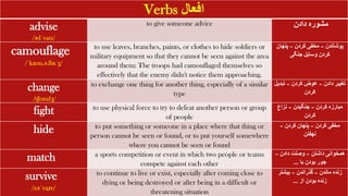 Verbs ‫افعال‬
advise
/ədˈvaɪz/
to give someone advice ‫دادن‬ ‫مشوره‬
camouflage
/ˈkæm.ə.flɑːʒ/
to use leaves, branches, paints, or clothes to hide soldiers or
military equipment so that they cannot be seen against the area
around them: The troops had camouflaged themselves so
effectively that the enemy didn't notice them approaching.
‫پوشاندن‬
–
‫کردن‬ ‫مخفی‬
–
‫پنهان‬
‫جنگی‬ ‫وسایل‬ ‫کردن‬
change
/tʃeɪndʒ/
to exchange one thing for another thing, especially of a similar
type
‫دادن‬ ‫تغییر‬
–
‫کردن‬ ‫عوض‬
–
‫تبد‬
‫یل‬
‫کردن‬
fight to use physical force to try to defeat another person or group
of people
‫کردن‬ ‫مبارزه‬
–
‫جنگیدن‬
–
‫نزاع‬
‫کردن‬
hide to put something or someone in a place where that thing or
person cannot be seen or found, or to put yourself somewhere
where you cannot be seen or found
‫کردن‬ ‫مخفی‬
–
‫کردن‬ ‫پنهان‬
–
‫نهفتن‬
match a sports competition or event in which two people or teams
compete against each other
‫داشتن‬ ‫همخوانی‬
–
‫دادن‬ ‫وصلت‬
–
‫با‬ ‫بودن‬ ‫جور‬
...
survive
/səˈvaɪv/
to continue to live or exist, especially after coming close to
dying or being destroyed or after being in a difficult or
threatening situation
‫ماندن‬ ‫زنده‬
–
‫گذراندن‬
–
‫بیشتر‬
‫از‬ ‫بودن‬ ‫زنده‬
...
 
