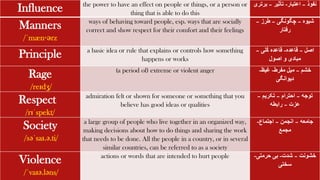 Influence the power to have an effect on people or things, or a person or
thing that is able to do this
‫نفوذ‬
–
‫اعتبار‬
-
‫تأثیر‬
–
‫برت‬
‫ری‬
Manners
/ˈmæn·ərz
ways of behaving toward people, esp. ways that are socially
correct and show respect for their comfort and their feelings
‫شیوه‬
–
‫چگونگی‬
–
‫طرز‬
–
‫رفتار‬
Principle a basic idea or rule that explains or controls how something
happens or works
‫اصل‬
–
‫قاعده‬
-
‫ُلی‬‫ک‬ ‫قاعده‬
–
‫اصول‬ ‫و‬ ‫مبادی‬
Rage
/reɪdʒ/
(a period of) extreme or violent anger ‫خشم‬
–
‫مفرط‬ ‫میل‬
-
‫غیظ‬
-
‫دیوانگی‬
Respect
/rɪˈspekt/
admiration felt or shown for someone or something that you
believe has good ideas or qualities
‫توجه‬
–
‫احترام‬
–
‫تکریم‬
–
‫عزت‬
–
‫رابطه‬
Society
/səˈsaɪ.ə.ti/
a large group of people who live together in an organized way,
making decisions about how to do things and sharing the work
that needs to be done. All the people in a country, or in several
similar countries, can be referred to as a society
‫جامعه‬
–
‫انجمن‬
–
‫اجتماع‬
-
‫مجمع‬
Violence
/ˈvaɪə.ləns/
actions or words that are intended to hurt people ‫خشونت‬
–
‫شدت‬
-
‫حرمتی‬ ‫بی‬
-
‫سختی‬
 