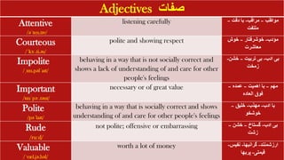 Adjectives ‫صفات‬
Attentive
/əˈten.tɪv/
listening carefully ‫مواظب‬
–
‫مراقب‬
-
‫دقت‬ ‫با‬
–
‫ملتفت‬
Courteous
/ˈkɜː.ti.əs/
polite and showing respect ‫مؤدب‬
-
‫خوشرفتار‬
–
‫خوش‬
‫معاشرت‬
Impolite
/ˌɪm.pəlˈaɪt/
behaving in a way that is not socially correct and
shows a lack of understanding of and care for other
people's feelings
‫ادب‬ ‫بی‬
-
‫تربیت‬ ‫بی‬
–
‫خشن‬
-
‫زمخت‬
Important
/ɪmˈpɔː.tənt/
necessary or of great value ‫مهم‬
–
‫اهمیت‬ ‫با‬
–
‫عمده‬
–
‫العاده‬ ‫فوق‬
Polite
/pəˈlaɪt/
behaving in a way that is socially correct and shows
understanding of and care for other people's feelings
‫ادب‬ ‫با‬
-
‫مهذب‬
-
‫خلیق‬
–
‫خوشخو‬
Rude
/ruːd/
not polite; offensive or embarrassing ‫ادب‬ ‫بی‬
-
‫گستاخ‬
–
‫خشن‬
–
‫زشت‬
Valuable
/ˈvæl.jə.bəl/
worth a lot of money ‫ارزشمنند‬
-
‫گرانبها‬
-
‫نفیس‬
-
‫قیمتی‬
-
‫پربها‬
 