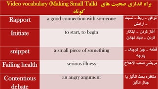 Video vocabulary (Making Small Talk) ‫های‬ ‫صحبت‬ ‫اندازی‬ ‫براه‬
‫کوتاه‬
Rapport a good connection with someone ‫توافق‬
–
‫ربط‬
–
‫نسب‬
‫ت‬
–
‫آرامش‬
Initiate to start, to begin ‫کردن‬ ‫آغاز‬
–
‫ابتکار‬
‫کردن‬
–
‫نهادن‬ ‫بنیاد‬
snippet a small piece of something ‫قطعه‬
–
‫کوچک‬ ‫چیز‬
–
‫پارچه‬
Failing health serious illness ‫االعالج‬ ‫صعب‬ ‫مریضی‬
Contentious
debate
an angry argument ‫ی‬ ‫انگیز‬ ‫بحث‬ ‫مناظره‬
‫ا‬
‫انگیز‬ ‫جدال‬
 
