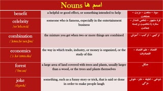 Nouns ‫ها‬ ‫اسم‬
benefit a helpful or good effect, or something intended to help ‫سود‬
–
‫منفعت‬
–
‫مزیت‬
–
‫مصلحت‬
celebrity
/səˈleb.rə.ti/
someone who is famous, especially in the entertainment
business
‫مشهور‬ ‫فرد‬
–
‫نامدار‬ ‫شخص‬
–
‫برجست‬ ‫شخصیت‬ ‫یا‬ ‫ستاره‬
‫ه‬
‫جماعت‬
combination
/ˌkɒm.bɪˈneɪ.ʃən/
the mixture you get when two or more things are combined ‫ترکیبی‬
–
‫ترکیب‬
–
‫آمی‬
‫زش‬
economics
/ˌiː.kəˈnɒm.ɪks/
the way in which trade, industry, or money is organized, or the
study of this
‫اقتصاد‬
–
‫اقتصاد‬ ‫علم‬
–
‫اقتصادیات‬
forest
/ˈfɒr.ɪst/
a large area of land covered with trees and plants, usually larger
than a wood, or the trees and plants themselves
‫جنگل‬
joke
/dʒəʊk/
something, such as a funny story or trick, that is said or done
in order to make people laugh
‫شوخی‬
–
‫لطیفه‬
–
‫طنز‬
-
‫خوش‬
‫مزگی‬
 