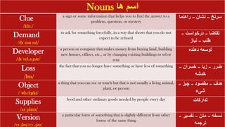 Nouns ‫ها‬ ‫اسم‬
Clue
/kluː/
a sign or some information that helps you to find the answer to a
problem, question, or mystery
‫سرنخ‬
–
‫نشان‬
–
‫راهنما‬
Demand
/dɪˈmɑːnd/
to ask for something forcefully, in a way that shows that you do not
expect to be refused
‫تقاضا‬
–
‫درخواست‬
–
‫طلب‬
–
‫نیاز‬
Developer
/dɪˈvel.ə.pər/
a person or company that makes money from buying land, building
new houses, offices, etc., or by changing existing buildings to sel or
rent
‫دهنده‬ ‫توسعه‬
Loss
/lɒs/
the fact that you no longer have something or have less of something ‫ضرر‬
–
‫زیا‬
–
‫خسران‬
–
‫خدشه‬
Object
/ˈɒb.dʒɪkt/
a thing that you can see or touch but that is not usually a living animal,
plant, or person
‫هدف‬
–
‫مقصود‬
–
‫چیز‬
–
‫شیء‬
Supplies
/səˈplɑɪz/
food and other ordinary goods needed by people every day ‫تدارکات‬
Version
/vɜː.ʃən//vɜː.ʒən/
a particular form of something that is slightly different from other
forms of the same thing
‫نسخه‬
–
‫متن‬
–
‫تفسیر‬
–
‫ترجمه‬
 