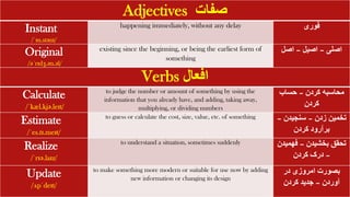 Verbs ‫افعال‬
Calculate
/ˈkæl.kjə.leɪt/
to judge the number or amount of something by using the
information that you already have, and adding, taking away,
multiplying, or dividing numbers
‫کردن‬ ‫محاسبه‬
–
‫حساب‬
‫کردن‬
Estimate
/ˈes.tɪ.meɪt/
to guess or calculate the cost, size, value, etc. of something ‫زدن‬ ‫تخمین‬
–
‫سنجیدن‬
–
‫کردن‬ ‫برآرود‬
Realize
/ˈrɪə.laɪz/
to understand a situation, sometimes suddenly ‫بخشیدن‬ ‫تحقق‬
–
‫فهمی‬
‫دن‬
–
‫کردن‬ ‫درک‬
Update
/ʌpˈdeɪt/
to make something more modern or suitable for use now by adding
new information or changing its design
‫در‬ ‫امروزی‬ ‫بصورت‬
‫آوردن‬
–
‫کردن‬ ‫جدید‬
Adjectives ‫صفات‬
Instant
/ˈɪn.stənt/
happening immediately, without any delay ‫فوری‬
Original
/əˈrɪdʒ.ən.əl/
existing since the beginning, or being the earliest form of
something
‫اصلی‬
–
‫اصیل‬
–
‫اصل‬
 