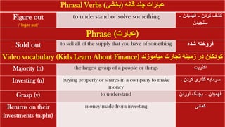 Phrasal Verbs ‫گانه‬ ‫چند‬ ‫عبارات‬
(
‫بخشی‬
)
Figure out
/ˈfɪɡər aut/
to understand or solve something ‫کردن‬ ‫کشف‬
–
‫فهمیدن‬
–
‫سنجیدن‬
Phrase (‫)عبارت‬
Sold out to sell all of the supply that you have of something ‫شده‬ ‫فروخته‬
Video vocabulary (Kids Learn About Finance) ‫میاموزند‬ ‫تجارت‬ ‫زمینۀ‬ ‫در‬ ‫کودکان‬
Majority (n) the largest group of a people or things ‫اکثریت‬
Investing (n) buying property or shares in a company to make
money
‫کردن‬ ‫گذاری‬ ‫سرمایه‬
-
Grasp (v) to understand ‫فهمیدن‬
–
‫آوردن‬ ‫بچنگ‬
Returns on their
investments (n.phr)
money made from investing ‫کمائی‬
 